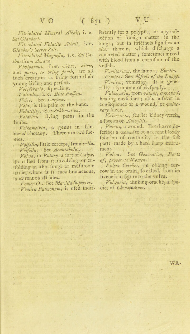 Jltriolated Mineral Alkaliy i. e. Sal Glauberi. J''itriolated F'olatile jilkali, i. e« dauber^s Secret Salt. f’itriclated Magnejia, i. c. Sal Ca- ihartictirn Atnara. Vmiparou:., from f-jivus^ olivet and pariot to bring fortht ave all ^ luch creatures as bring forth their young living and perfeft. Fociferatio, fciueallng. . J^olvuluSt i> 6* Iliac Faffion* Foice. See Lary?ix. Folot is the palm of the hand, Folatility. See .Stiblimatien. Folaticat flying pains in the limbs. , , Folkameiyia, a genus in Lin- msus’s botany. There are two fpe- cles. ■ Fol/aliot little forceps, from vella. Folfella, See Acantabolus. Folvot in Botany, a fort of CalyXy fo called from it involving or en- folding in the fungi or mufltroom 'tiibe, where it is membranaceous, and rent on all fldes. Phonier Os. See Maxilla Superior. Femica Fulmonumt is tiled indif- ferently for a polypQs, or any col- ledfion of foreign matter in the lungs ; but in ftridnefs lignifies an ulcer therein, which difcharvc a concreted matter ; fometimes mixed with blood from a corrolion of the veflels. Foniitoriumt the fame as Emetic, Fosnica. See Abfcefs of the Lungs, Fomitust vomiting. It it gene- rally a fymptom of dyfpepfy. . F•ilnerariat from vulnuSt a %VQtfndj healing medicines; r.lfo, a fever in confeqiicnce of a wound, or vuhtf rary fever. Fulnerariot fcarlct kidney-vetch, ,a fpccics of Antbyllis. , Fuhiusy a w'ound. Bocrhaivc dc- feribes a vjoundto be a i c.'ont bloody folution of continuity in the loft parts made by a hard hiarp inlhu» menr. ^ Fulva. See Gencra. ion, Basts of, proper to W07nen. ■ Fulva Cerebri, an oMrng fur- row in the brain,, fo called, from its likenefs in figure to the vuh'a. Fuharia, {linking orache, a fpe- ■ cies of Chcnnpvdium, WA-