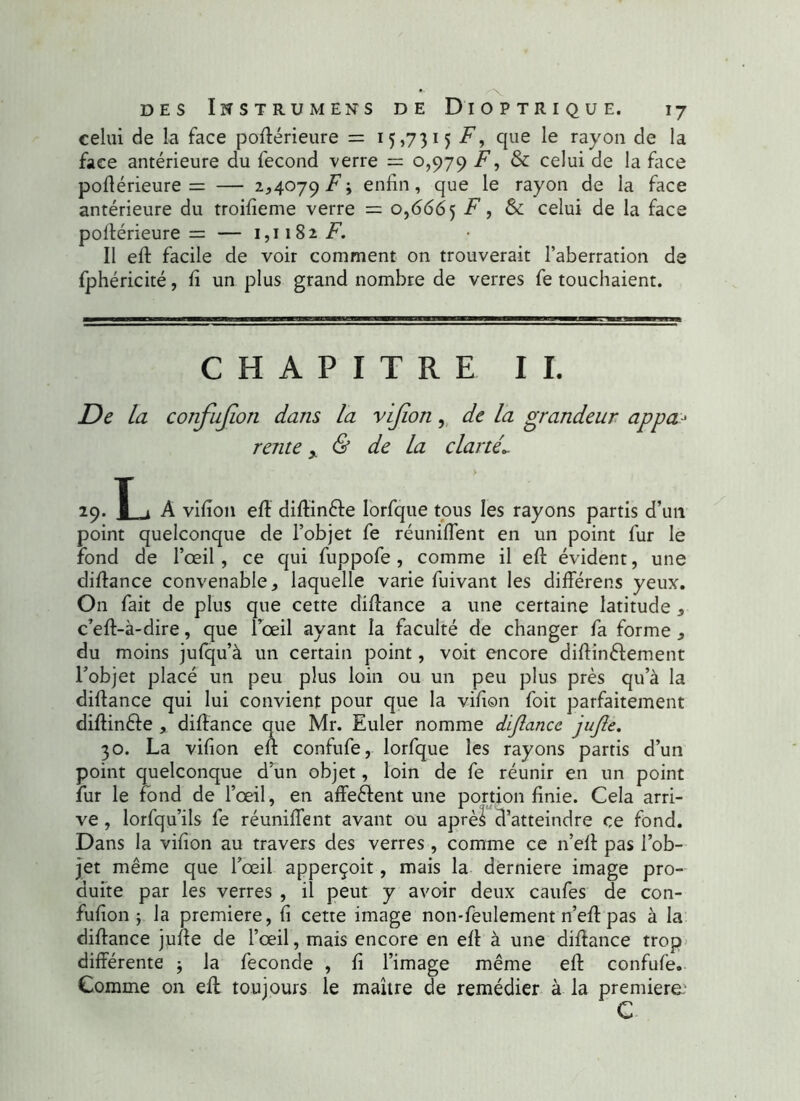 celui de la face podérieure = 15,7315 F, que le rayon de la face antérieure du fécond verre = 0,979 F, & celui de la face podérieure = — 2,4079 F\ enfin, que le rayon de la face antérieure du troifîeme verre = 0,6665 ^ > & ce^ui de la face podérieure = — 1,1182 F. Il ed facile de voir comment on trouverait l’aberration de fphéricité, fi un plus grand nombre de verres fe touchaient. CHAPITRE II. De la confujîon dans la vijion, de la grandeur appa- rente y & de la clartéL 29. L A vifion efl didin&e lorfque tous les rayons partis d’un point quelconque de l’objet fe réunifient en un point fur le fond de l’œil, ce qui fuppofe , comme il efl: évident, une dilfance convenable, laquelle varie fuivant les différens yeux. On fait de plus que cette didance a une certaine latitude , c’ed-à-dire, que l œil ayant la faculté de changer fa forme , du moins jufqu’à un certain point, voit encore didinêlement l’objet placé un peu plus loin ou un peu plus près qu’à la didance qui lui convient pour que la vifion foit parfaitement didinêle , didance que Mr. Euler nomme dijlancc jujle. 30. La vifion ed confufe, lorfque les rayons partis d’un point quelconque d’un objet, loin de fe réunir en un point fur le fond de l’œil, en affeêlent une portion finie. Cela arri- ve , lorfqu’ils fe réunifient avant ou après d’atteindre ce fond. Dans la vifion au travers des verres , comme ce n’ed pas l’ob- jet même que l’œil apperçoit, mais la derniere image pro- duite par les verres , il peut y avoir deux caufes de con- fufion ; la première, fi cette image non-feulement n’ed pas à la didance jude de l’œil, mais encore en ed à une didance trop différente ; la fécondé , fi l’image même ed confufe. Comme on ed toujours le maître de remédier à la première: C