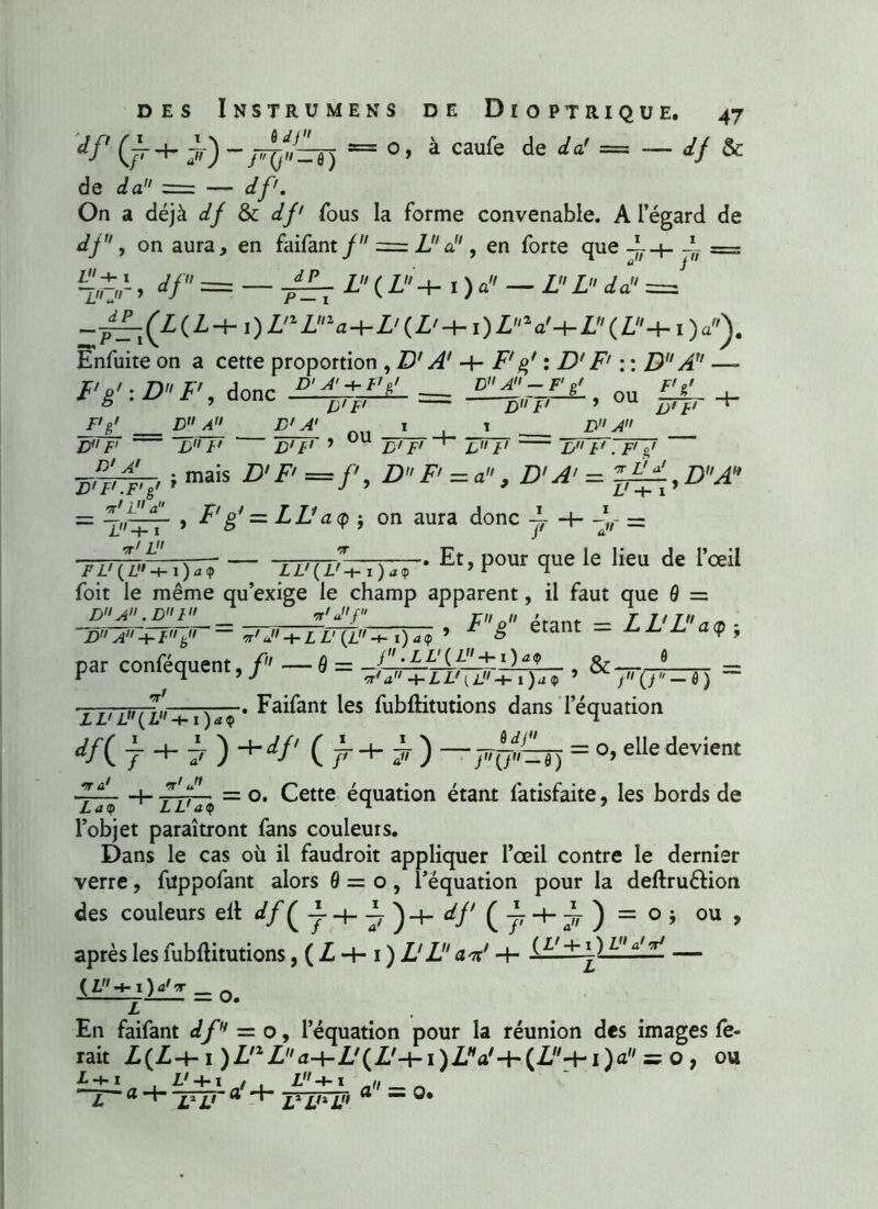 df j,) = °> à caufe de da' = df $C de da -—: — f/y'. On a déjà <// & <//' fous la forme convenable. A l’égard de dj, on aura, en faifant / = La , en forte que dL Z. -+• 1 7 fit </ P ~l>rjr > a/ — 7^ i r Z ( I + I ) a — Z Z Za = —^^(Z(Z-t- l)Z'1Z“<H-Z'(Z'-t-l)ZV-|-Z(Z-t- I )a\ Enfuite on a cette proportion ,D' A' -h F' g' : D'F' : : D A1' —> Fg':DF, donc — £14'_=££, ou £V. + ® ’ p'F' nu ff 9 /i/t/ „„ i D'F' 1 °U D'F' D A F'&' D A D F' B F' JD'F* 1 B' F' 1 L,rFT B /' FFj' ■sirrk' »mais D'p =/'• DP=a, D'A' = ■***' l-f- I rr'L , F' g' — LL1 aq j on aura donc-E z'-t-1 i »/~ — /' -^7// t„ \ T~im/ —x-• Et» P°ur que le lieu de l’œil FL' {L -i-i)a<p LL'(L'-t-i)aip 7 r n foit le même qu’exige le champ apparent, il faut que 9 = 44444; = £££“— , F'g étant = LL'L'aç-, par conféquent, f — 9 = -f-,;—1! [/ —rt = v *■ 7 J l'a -bLL'ul'-i- i)a<p ’ •r ,7;uriu x—• Faifant les fubftitutions dans l’équation *'/( 7 7 ) +i//' ( ^ ) ~Fü=T) = °»elle devient TT? ■+■ lDT* ~ °* Cette équation étant fatisfaite, les bords de l’objet paraîtront fans couleurs. Dans le cas où il faudroit appliquer l’œil contre le dernier verre, fvtppofant alors 9 = o, l’équation pour la deftru&ion des couleurs elt ^(7+7)+</'(jr + ,4 ) = °i ou , après les fubftitutions, (i+i)I'ZdV+ w a'^ — — O. En faifant df — o, l’équation pour la réunion des images fe- rait Z(Z-f-1 )LnLa-\-L,(L,-\-i)Llia,-h(L'{-i')a = o , ou L -4- X . L' ■+• I , . L •+■ t » . Z' -t-1 / , £ ~ï„ ® ”1“ ® ' r 2,1 r> a = o*