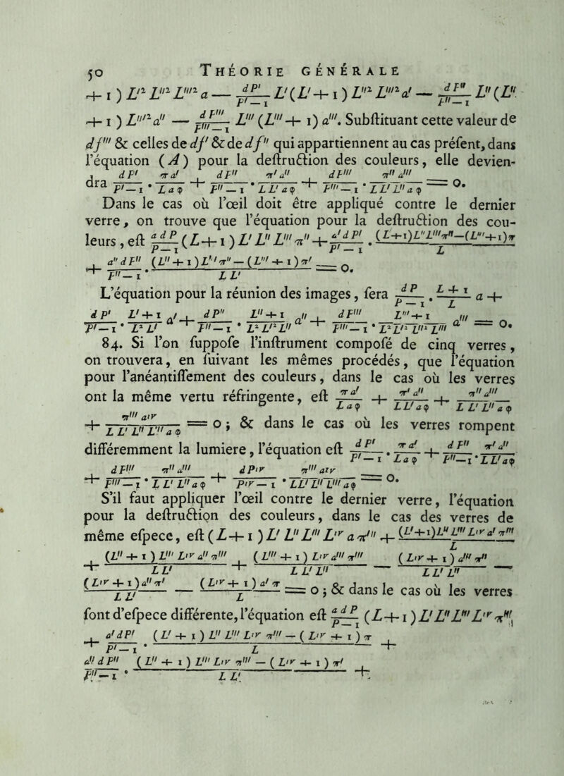 H- i ) Zn Z1 Z11 a Z' ( Z' -I- i ) Z1 Ln a! — L (Z -h i ) ZyV' — pirzri L’ i) a!. Subftituant cette valeur de df & celles de df &de df qui appartiennent au cas préfent, dans l’équation ( A ) pour la deftruftion des couleurs, elle devien- dra dF> dF .! j/ 4- dV F' — i * LL'La(f P1— i * La y F — i * LL1 a <p _T Dans le cas où l’œil doit être appliqué contre le dernier verre, on trouve que l’équation pour la deftru&ion des cou- leurs,eft lZÎ.(Z-t-i )Z'ZZ'V' P— i v y r' — i L , (L+i)L'‘,'>r-(L'-+-i)rr' „ U' L’équation pour la réunion des images, fera . —~f~1 a rfP' Z' + i j , dP L + i a„ , df' Z'-h\ i • ttt p'-i • jm. ~ 1 • ui,ri,,rT,Ti 84. Si l’on fuppofe l’inftrument compofé de cinq verres, on trouvera, en fuivant les mêmes procédés, que l’équation pour l’anéantiffement des couleurs, dans le cas où les verres ont la même vertu réfringente, eft ffL _4_ ‘T'a ■ rfl'a' 4- it' a>r TZ'T1 L' a a a <? ' LL' ad) L L' L a <p o ; & dans le cas où les verres rompent différemment la lumière, l’équation eft -p— • **a' dF< dP<r •p111 ai y Lad) O. 4- dF ji F-\'TUTd> pin-i * L Z' L aï pir-I • TlTTT) ' S’il faut appliquer l’œil contre le dernier verre, l’équation pour la deftru&içn des couleurs, dans le cas des verres de même efpece, eft ( Z 4-1 ) L'L L' L,r a nt' 4- {L'rx)l-U L' L,y L I ) V L<ra'7i< LU (Z' + 1) Lira'*1 L U L ( L>v *+- 1 ) J* V» L U L (L'r + 1 } a11 dr1 ( L'v -t- i ) a1 t p j i \ < 2TZ7 p == 0 » ^ dans *e cas ou ^es verfes fontd’efpece différente, l’équation eft (L-+-1 )L'LL^'L'r ( U -4- 1 ) L L' L'r ju - ( £,k -4- i ) -r P'- 1 4-
