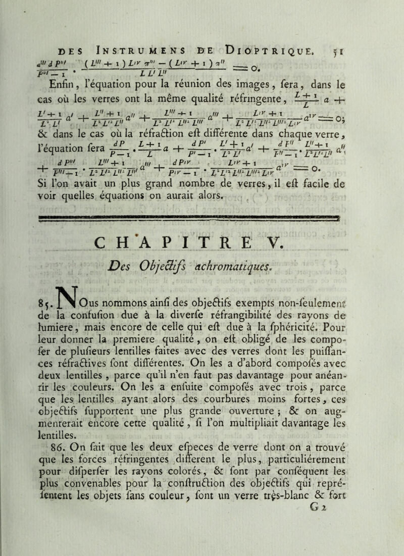 JII d P' ( V -4-1 ) L>y t1 — ( Lir + I ) v '/>*/— • Tvl '  Enfin, l’équation pour la réunion des images, fera, dans le cas où les verres ont la même qualité réfringente, a -h L+ha + zw „«/ + L>y -+• i aiy= o; V L'  ‘ L* LnL ~ ’ V L'L L1 L' ‘ L~- L'lL-JJ1L‘>' & dans le cas où la réfra&ion eft différente dans chaque verre * l’équation fera ”-.i+±a+g-LJ±+a> + -» ZW+I , </P/K Z' 4- 1 , Z'— i * Z2 Z'2 Z- Z' Z2 L' L<y+ i I - 1 * Z2Z'2Z P1 y — ! * L2L12L1 LuL'y' O. Si l’on avait un plus grand nombre de verres, il eff facile de voir quelles équations on aurait alors. CHAPITRE V. Z?es Objectifs achromatiques. 8,. ]^Jous nommons ainfi des obje&ifs exempts non-feulement de la confufion due à la diverfe réfrangibilité des rayons de lumière, mais encore de celle qui eff due à la fphéricité. Pour leur donner la première qualité , on eff obligé de les compo- fer de plufieurs lentilles faites avec des verres dont les puiffan- ces réfrafffves font différentes. On les a d’abord compofés avec deux lentilles , parce qu’il n’en faut pas davantage pour anéan- tir les couleurs. On les a enfuite compofés avec trois , parce que les lentilles ayant alors des courbures moins fortes, ces objectifs fupportent une plus grande ouverture ; & on aug- menterait encore cette qualité , fi l’on multipliait davantage les lentilles. 86. On fait que les deux efpeces de verre dont on a trouvé que les forces réfringentes different le plus, particuliérement pour difperfer les rayons colorés, &: font par conféquent les plus convenables pour la conffruélion des objeftifs qui repré- lernent les objets fans couleur, font un verre très-blanc & fort