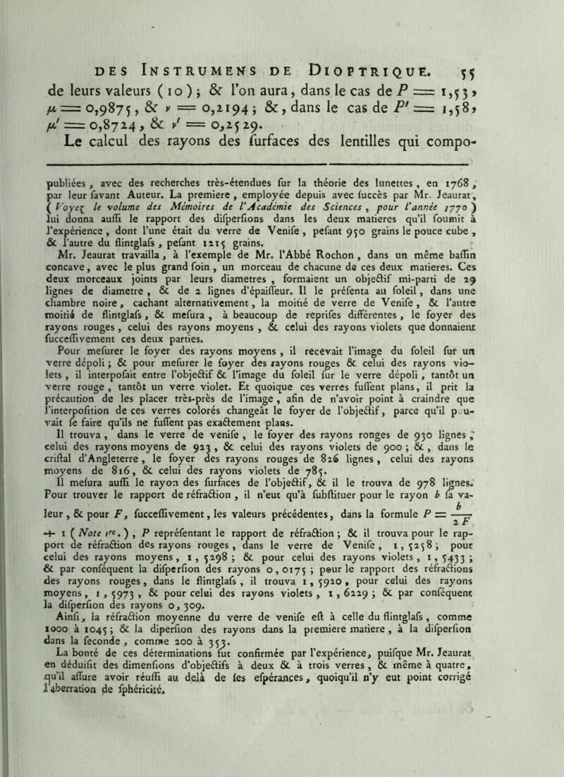 de leurs valeurs ( i o ) ; & l’on aura, dans le cas de P = i ,5 3 > 0,9875, & v = 0,2194 ; &, dans le cas de P' = 1,58» yu/ = 0,8724 , & / = 0,25 29. Le calcul des rayons des furfaces des lentilles qui compo- publiées , avec des recherches très-étendues fur la théorie des lunettes, en 1768, par leur favant Auteur. La première, employée depuis avec fuccès par Mr. Jeaurat, ( Voye[ le volume des Mémoires de l’Académie des Sciences , pour l'année /770 ) lui donna aufli le rapport des difperfions dans les deux matières qu’il fournit à l’expérience, dont l’une était du verre de Venife , pefant 950 grains le pouce cube , & l'autre du flintglafs , pefant 1215 grains. Mr. Jeaurat travailla, à l’exemple de Mr. l’Abbé Rochon , dans un même badin concave, avec le plus grand foin , un morceau de chacune de ces deux matières. Ces deux morceaux joints par leurs diamètres , formaient un objeétif mi-parti de 29 lignes de diamètre , ôc de 2 lignes d’épaiffeur. Il le préfenta au foleil, dans une chambre noire, cachant alternativement, la moitié de verre de Venife, ôc l’autre moitié de flintglafs, ôc mefura , à beaucoup de reprifes différentes , le foyer des rayons rouges , celui des rayons moyens , ÔC celui des rayons violets que donnaient fuccefïivement ces deux parties. Pour mefurer le foyer des rayons moyens , il recevait l’image du foleil fur un verre dépoli ; ôc pour mefurer le foyer des rayons rouges & celui des rayons vio- lets , il interpofait entre l’objeélif ôc l’image du foleil fur le verre dépoli, tantôt un verre rouge, tantôt un verre violet. Et quoique ces verres fuflent plans, il prit la précaution de les placer très-près de l’image , afin de n’avoir point à craindre que l’interpofition de ces verres colorés changeât le foyer de l’objeéÜf, parce qu’il p u- vait fe faire qu’ils ne fuffent pas exaftement plans. Il trouva , dans le verre de venife , le foyer des rayons ronges de 930 lignes , celui des rayons moyens de 923, ôc celui des rayons violets de 900; 6c, dans le criflal d’Angleterre , le foyer des rayons rouges de 826 lignes , celui des rayons moyens de 816, ôc celui des rayons violets de 785. 11 mefura aufli le rayon des furfaces de l’obje&if, ôc il le trouva de 978 lignes. Pour trouver le rapport de réfraftion , il n’eut qu’à fubftituer pour le rayon b fa va- leur , ôc pour F, fuccefïivement, les valeurs précédentes, dans la formule P = —— 1 * 1 ( Note /«.), P repréfentant le rapport de réfraélion ; ÔC il trouva pour le rap- port de réfraftion des rayons rouges, dans le verre de Venife, 1,3238; pour celui des rayons moyens, 1, 5298; ôc pour celui des rayons violets, 1,5433; ÔC par conféquent la difperfion des rayons 0,0175 ; peur le rapport des réfraélions des rayons rouges, dans le flintglafs, il trouva 1,5920, pour celui des rayons moyens, 1,5973, ôc pour celui des rayons violets, 1,6229; Ôc par conféquent la difperfion des rayons o, 309. Ainfi, la réfraélion moyenne du verre de venife efl à celle du flintglafs , comme 1000 à 1045 ; Ôc la diperfion des rayons dans la première matière , à la difperfion dans la fécondé , comme 200 à 353. La bonté de ces déterminations fut confirmée par l’expérience, puifque Mr. Jeaurat en déduifit des dimenfions d’objeélifs à deux ôc à trois verres, ôc même à quatre, qu’il allure avoir réulîi au delà de les efpérances, quoiqu’il n’y eut point corrigé l'aberration de fphéricité.