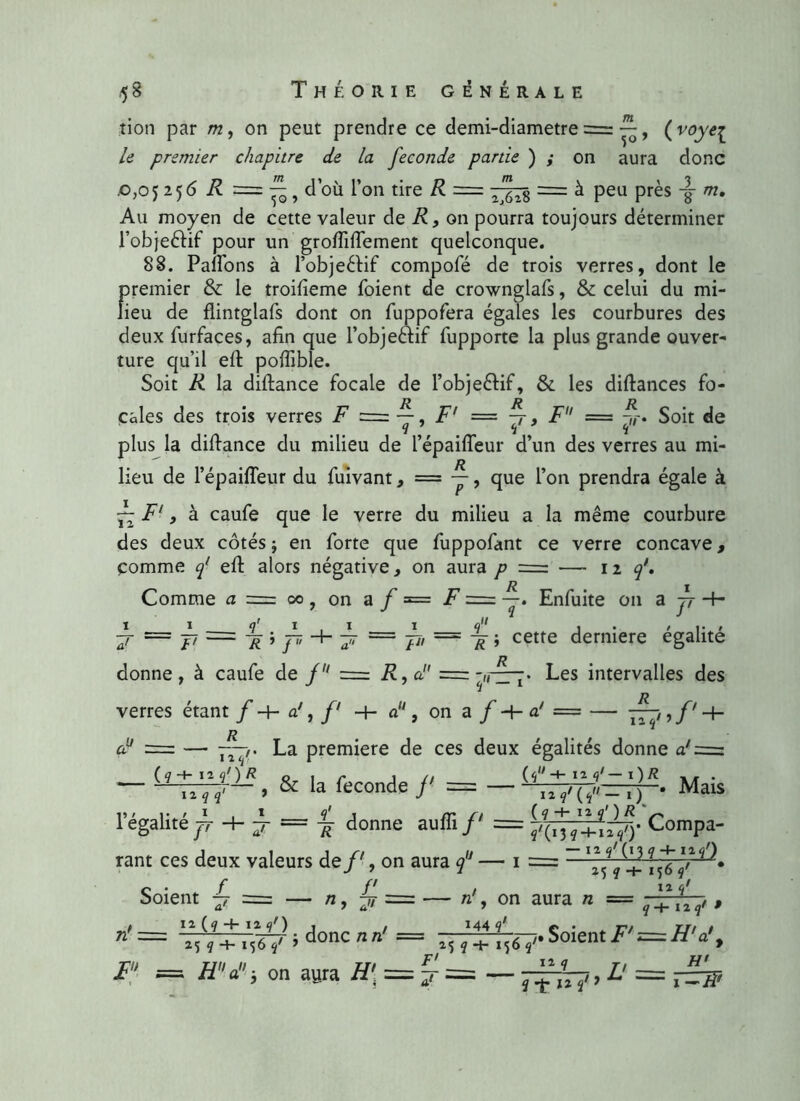 tion par on peut prendre ce demi-diametre , ( voye^ le premier chapitre de la fécondé partie ) ; on aura donc ,0,05 2 56 R = f- d’où l’on tire R ■ 3 m. 50, — TJTs = à Peu Près 1 Au moyen de cette valeur de R, on pourra toujours déterminer l’obje&if pour un grofiifiement quelconque. 88. Pafions à l’objeéfif compofé de trois verres, dont le f)remier & le troifieme foient de crownglafs, & celui du mi- ieu de flintglafs dont on fuppofera égales les courbures des deux furfaces, afin que l’obje&if fupporte la plus grande ouver- ture qu’il efi: pofiible. Soit R la diftance focale de l’obje&if, & les diftances fo- cales des trois verres F = y, F' = y > F = Soit de plus la difiance du milieu de l’épaiffeur d’un des verres au mi- lieu de l’épaifleur du fuivant, = ~, que l’on prendra égale à ~ F', à caufe que le verre du milieu a la même courbure des deux côtés ; en forte que fuppofant ce verre concave, comme f efi: alors négative, on aura p = — 12 f. R 1 Comme a = 00 7 on a f = F = Enfuite on a jj -+• ir — ji — pi'■> j7, ~ ji, == pï \ cette derniere égalité Les intervalles des = — — f' + 12 q1 > J Jl — donne, à caufe de f = R, a verres étant f -4- a1, f1 -f- a11, on a f -+- a! R = — —f. La première de ces deux égalités donne a'=z 12 q / O* Mais — & la fécondé /' = — 1 égalité jf -4- ÿ = ^ donne auffi/' = Compa- rant ces deux valeurs de/', on aura 9 — 1 = — Soient -4 = — 71 > J> — 156 Il q' n, on aura « = q+llq, , n'— ':}::;:F^oncnn' = —soient/■';==.#v.