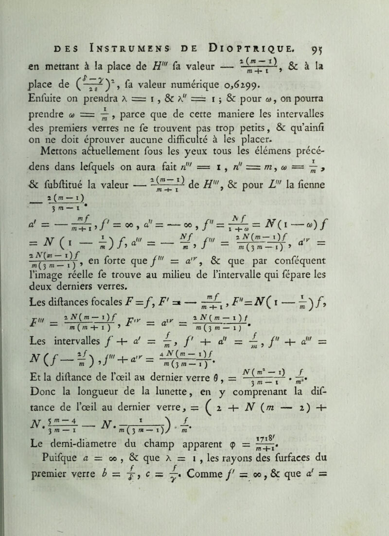 en mettant à la place de H' fa valeur — » & à la place de (~~)> fa valeur numérique 0,6299. Enfuite on prendra à = 1 , & K11 =z 1 ; & pour on pourra prendre a» = , parce que de cette maniéré les intervalles •des premiers verres ne fe trouvent pas trop petits, & qu’ainlî on ne doit éprouver aucune difficulté à les placer. Mettons actuellement fous les yeux tous les élémens précé- dens dans lefquels on aura fait ni = 1 , n = m, o> = , de H', & pour Z' la tienne & fubftitué la valeur 2 (w — I ) 2 (m— 1 ) m -+■ 1 3 d/ = mf 00 y a = - 00 TV/ ,/ = !%= *<«—)/ 2 TV(/n— 1)/ cj'K = = *_( * - î)/>' = - ^, /' = m(,._0 , ^3! en f°rte que f — a'v, & que par conféquent l’image réelle fe trouve au milieu de l’intervalle qui fépare les deux derniers verres. Les diftances focales F =f, F' =* — ■~~1, F=N( 1 — ^)/» TW _ v,y _ ir _ 2 TV O - 1 ) / * - - r - . N > r -a _ „ HTT’ f r, . u J_ m m ( m 4- 1 ) Les intervalles j a! — /' + a — -Z ? f _}_ d — */ n jut . 4 TV(m — 1)/ N ( f LT N fui iVW m J» J ^ a ~ m (3 m — 1 ) * Et la diftance de l’œil au dernier verre 0 . = Donc la longueur de la lunette, en y comprenant la dis- tance de l’œil au dernier verre, = ( 2 -f- N ( /72 2)4- /V ^~4 AT - 1 1 # 3 m - 1 * m(3 » - 1)/ * m' Le demi-diametre du champ apparent <p = Puifque a — 00 , & que à = 1 , les rayons des furfaces du ■f, c = —. Comme /' = ©0, & que a' = premier verre J =