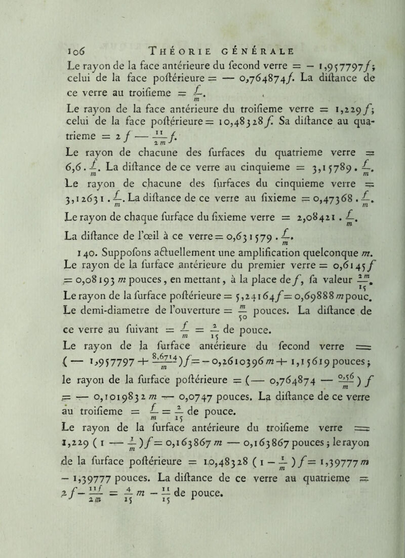 Le rayon de la face antérieure du fécond verre = — i ,957797/; celui de la face poftérieure = — 0,764874/. La diftance de ce verre au troifieme = •£. , m Le rayon de la face antérieure du troilieme verre = 1,229/'; celui de la face poftérieure = 10,48328 f. Sa diftance au qua- trième = 2 f — — /. J îm J Le rayon de chacune des furfaces du quatrième verre = 6,6. A La diftance de ce verre au cinquième = 3,15789. Le rayon de chacune des furfaces du cinquième verre = 3,1263 1 . La diftance de ce verre au ftxieme =0,47368.^-. Le rayon de chaque furface du ftxieme verre = 2,08421 . f-. La diftance de l’œil à ce verre = 0,631579./-. 140. Suppofons a&uellement une amplification quelconque m. Le rayon de la furface antérieure du premier verre = 0,6145/’ = 0,0819 3 m pouces, en mettant, à la place de/, fa valeur —. Le rayon de la furface poftérieure = 5,24164/ = 0,69888/^pouc. Le demi-diametre de l’ouverture = ^ pouces. La diftance de ce verre au fuivant = — = — de pouce. m 15 * Le rayon de la furface antérieure du fécond verre = ( — 1 ->957797 H — 0,2610396^24- i,j 5619 pouces ; le rayon de la furface poftérieure = (— 0,764874 — ~) f r= — 0,1019832 m -r- 0,0747 pouces. La diftance de ce verre au troifieme = — = — de pouce. m 15 1 Le rayon de la furface antérieure du troifieme verre = 1,229 ( 1 — -L )f= 0,163867 m — 0,163867 pouces ; lerayon de la furface poftérieure = 1.0,48328 ( 1 — -L ) f = 1,39777/71 — 1,39777 pouces. La diftance de ce verre au quatrième == >f- 11 f m = — m M — LL de pouce.