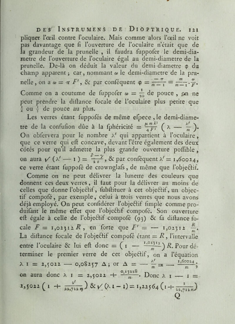 pliquer l’œil contre l’oculaire. Mais comme alors l’œil ne voit pas davantage que fi l’ouverture de l’oculaire n’était que de la grandeur de la prunelle , il faudra fuppofer le demi-dia- metre de l’ouverture de l’oculaire égal au demi-diametre de la prunelle. De-là on déduit la valeur du demi diamètre cp du champ apparent -, car, nommant co le demi-diametre de la pru- nelle ,.ona« = irf', & par conséquent = m _J- = Comme on a coutume de fuppofer ca = — de pouce , pn ne peut prendre la difiance focale de l’oculaire plus petite que f ou ÿ de pouce au plus. Les verres étant fuppofés de même efpece , le demi-diame- tre de la confufion due à la Sphéricité = ^ — ~ )• On obfervera pour le nombre à' qui appartient à l’oculaire , que ce verre qui eft concave, devant l’être également des deux côtés pour qu’il admette la plus grande ouverture polfible , on aura */ (a' — i ) = , & par conféquent a' = 1,60024, ce verre étant fuppofé de crownglafs, de même que l’objeêlif. Comme on ne peut délivrer la lunette des couleurs que donnent ces deux verres, il faut pour la délivrer au moins de celles que donne l’objeêlif, fubflituer à cet objeêlif, un objec- tif compofé, par exemple, celui à trois verres que nous avons déjà employé. On peut confidérer l’objeêlif fimple comme pro- duifant le même effet que l’objeêlif compofé. Son ouverture eft égale à celle de l’objeêlif compofé (93) &: fa difiance fo- cale F — 1,02312 Æ , en forte que F' — — 1,02312 La difiance focale de l’objeêlif compofé étant = R, l’intervalle entre l’oculaire & lui efl donc = ( 1 — ^our dé- terminer le premier verre de cet objeêlif, on a l’équation x 1 = 2)5oi2 — 0,08257 A; °roA = ~ on aura donc A 1 = 2,5022 -h —Donc Ai — 1 = 1,5022(1 -+- &/(x 1-0 = 1,22564O + Q