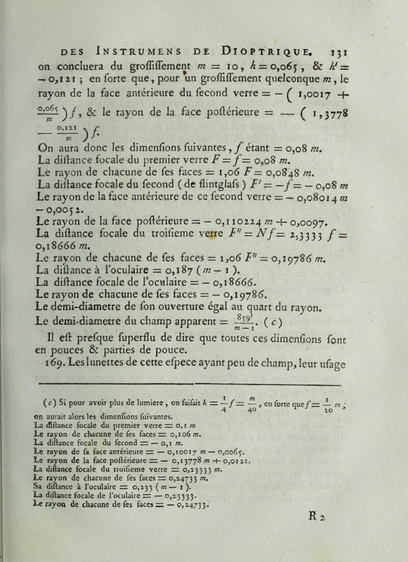 on concluera du groffiflement m — 10, >6 = 0,065, & h! =. — 0,121 ; en forte que, pour un grofliflement quelconque m, le rayon de la face antérieure du fécond verre = — £ 1,0017 -+■ •> & Ie rayon de la face podérieure = —. ( 1,3778 o^i*1 \ r m ) On aura donc les dimenfions fuivantes, f étant =0,08 m. La diilance focale du premier verre F — f— 0,08 m. Le rayon de chacune de fes faces = 1,06 F — 0,0848 m. La diltance focale du fécond ( de flintglafs ) F' = — f = — 0,08 m Le rayon de la face antérieure de ce fécond verre = — 0,08014 m — 0,005 2. Le rayon de la face poftérieure = — 0,110224 m 4- 0,0097. La diftance focale du troifieme verre F — N f — 2.3333 f = 0,18666 m. Le rayon de chacune de fes faces = 1,06 F = 0,19786 m. La diftance à l’oculaire = 0,187 {m — 1 ). La diftance focale de l’oculaire = — 0,18666. Le rayon de chacune de fes faces = — 0,19786. Le demi-diametre de fon ouverture égal au quart du rayon. Le demi-diametre du champ apparent = ( c) Il eft prefque fuperflu de dire que toutes ces dimenfions font en pouces & parties de pouce. 169. Les lunettes de cette efpece ayant peu de champ, leur ufage ( c ) Si pour avoir plus de lumière , on faifait k = —f ~ — , en forte que f — — 4 40 j J 10 on aurait alors les dimenfions fuivantes. La diftance focale du premier verre = 0,1 m Le rayon de chacune de fes faces 0,106 m. La diftance focale du fécond ~ — 0,1 m. Le rayon de fa face antérieure — 0,10017 m— o,oo6f. Le rayon de la face poftérieure := — 0,13778 m 4- 0,0121, La diftance focale du troifteme verre = 0,23333 m. Le rayon de chacune de fes faces m 0,24733 m‘ Sa diftance à l’oculaire =2 0,233 (m— 1 ). La diftance focale de l’oculaire = — 0,23333. Le rayon de chacune de fes faces = — 0,24733. R 2