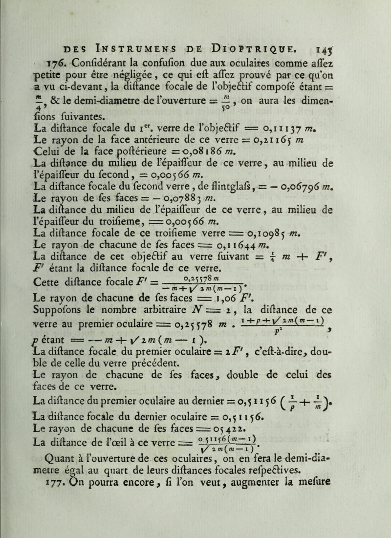 176. Conlidérant la confulion due aux oculaires comme a fiez petite pour être négligée, ce qui elt allez prouvé par ce qu’on a vu ci-devant, la diltance focale de l’objectif compofé étant = —. &: le demi-diametre de l’ouverture = — , on aura les dimen- 49 5° fions fuivantes. La diltance focale du ier. verre de l’objeétif = 0,11137 m. Le rayon de la face antérieure de ce verre = 0,21165 m Celui de la face poltérieure = 0,08186^2. La diltance du milieu de l’épailTeur de ce verre, au milieu de l’épailTeur du fécond, = 0,00566 m, La diltance focale du fécond verre , de flintglafs, = — 0,06796 m. Le rayon de fes faces = — 0,07883 m. La diltance du milieu de l’épailTeur de ce verre, au milieu de l’épailfeur du troilîeme, =0,00566 m. La diltance focale de ce troifieme verre = 0,10985 m. Le rayon de chacune de fes faces = 0,11644 m. La diftance de cet objeétif au verre fuivant = £ m H- F*, F étant la diltance focale de ce verre. Cette diltance focale F = — m4- y/ 2 m{m— 1 ) * Le rayon de chacune de fes faces = 1,06 F\ Suppofons le nombre arbitraire N = 2, la diltance de ce verre au premier oculaire = 0,25 578 m . 14-p+-\/im{m — i) * £ étant = — m im {m — 1 ). a diltance focale du premier oculaire = iF1, c’elt-à-dire, dou- ble de celle du verre précédent. Le rayon de chacune de fes faces, double de celui des faces de ce verre. La diltance du premier oculaire au dernier = 0,51156 ^ -L 4- La diltance focale du dernier oculaire = 0,51156. Le rayon de chacune de fes faces = 05 422. La diltance de l’œil à ce verre = 0 s11*6!- y 2m(m— 1 ) Quant à l’ouverture de ces oculaires, on en fera le demi-dia- metre égal au quart de leurs diltances focales refpeétives. 177. Qn pourra encore, fi l’on veut, augmenter la mefure