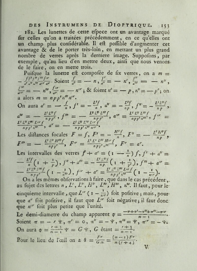 182. Les lunettes de cette efpece ont un avantage marqué fur celles qu’on a traitées précédemment, en ce qu’elles ont un champ plus confidérable. Il eft po/Tible d’augmenter cet avantage & de le porter très-loin, en mettant un plus grand nombre de verres après la derniere image. Suppofons, par exemple, qu’au lieu d’en mettre deux, ainft que nous venons de le faire, on en mette trois. Puifque la lunette eft compofée de fix verres, on a m =z Soient / - __ n f-' - _ J ü _ ~ aru J a>y ar * ^oient j. — n , a„ — n , — n , & foient n! = — p, n = — p' ) a alors m — np p,:nltr n,y, On aura a' = - {, /' = - a» = - / = - on aw = - npp L> L L L<yf v _ npp1 rJ ’ a L'L£ flf _ ' 9 J — VL* Vf npp' L' L V L'y f npp1 rJ * a.r = f.r _ npp1 n111 * J Les diftances focales F = f, F‘ — — — J ’ n J n n ™ _ W/ r-ir _ L'LL«’H>vf ^ 9 ^ n T) n' •> WJ n p y Fv = npp' 1 n p p n Les intervalles des verres f -H a' — ( 1 — v) f y f' ûM = v(‘ +7),/ + - /(/ _ V L f np (• +7)./' VL” Vf npp' ( 1 ~ “*~ L' L U L'v f npp' r' C • - On a les mêmes obfervations à faire , que dans le cas précédent,, au fujet des lettres n , L', If, H , L', H1, /f. Il faut, pour le cinquième intervalle , que L,y ( 1 — — ) foit pofîtive ; mais, pour que ay foit pohtive, il faut que L,v foit négative ; il faut donc que n,y foit plus petite que l’unité. Le demi-diametre du champ apparent q>■ = - Soient ^ , V = o, m — — ^, 'F11 On aura (?) = — G G étant = •Tr-J-Tr'—'n,,+'7r111—îr/r m — i * = '7C,y = - . Pour le lieu de l’œil on a 0. /y __ (m — O FJ G.m. m (/• -s- 4 ) Y/