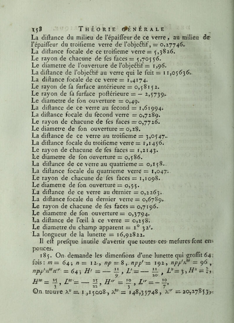 La didance du milieu de l’épaifleur de ce verre, au milieu de l’épaifleur du troifieme verre de l’obje&if, = 0,27746. La didance focale de ce troifieme verre = 5,5826. Le rayon de chacune de fes faces = 5,70556. Le diamètre de l’ouverture de i’objeftif = 1,96. La didance de l’objeftif au verre qui le fuit = 11,05636.. La didance focale de ce verre = 1,4174. Le rayon de fa furface antérieure = 0,58152. Le rayon de fa furface podérieure = — 2,5739.. Le diamètre de fon ouverture = 0,49. La didance de ce verre au fécond = 1,61994. La didance focale du fécond verre — 0,7289. Le rayon de chacune de fes faces =0,7726. Le diamètre de fon ouverture = 0,28. La didance de ce verre au troifieme = 3,0547- La didance focale du troifieme verre = 1,1456. Le rayon de chacune de fes faces = 1,2143. Le diamètre de fon ouverture = 0,586. La didance de ce verre au quatrième = 0,158. La didance focale du quatrième verre = 1,047; Le rayon de chacune de fes faces = 1,1098. Le diamètre de fon ouverture = 0,5-5. La didance de ce verre au dernier = 0,2263. La didance focale du dernier verre = 0,6789. Le rayon de chacune de fes faces = 0,7196. Le diamètre de fon ouverture = 0,3794. La didance de l’œil à ce verre = 0*258. Le diamètre du champ apparent = i° 32'. La longueur de la lunette = 16,92822. Il ed prefque inutile d’avertir que toutes ces- mefures font en - pouces. 185. On demande les dimendons d’une lunette qui groffit64; fois : m — 64 ; /z = 12., np = 8 npp' ■= 192 , npp' 1' = 96 7 np~p'n,tln'r = 641 H' = — ” , L! = — H . L= 5, H = J-,s 11 9- ao 3 Hnt = il U — il H'v =. 12 L'v — — — _ 3 ’ « ’ 3 9 7 '