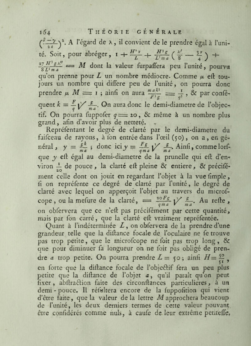 çtJZlLy-. A l’égard de x, il convient de le prendre égal à l’uni- té. Soit, pour abréger, i -f- —-— • V) L. ( — L ~1l_ V ma V. 8 ~€Tïma~ z==' ^ dont valeur furpaffera peu l’unité, pouryu qu’on prenne pour L un nombre médiocre. Comme efl tou- jours un nombre qui différé peu de l’unité, on pourra donc prendre p M === i ; ainfi on aura T~^ = — , & par confé- quent h = — ■£—. On aura donc le demi-diametre de l’objec- tif. On pourra fuppofer q = 20, & même à un nombre plus grand, afin d’avoir plus de netteté. Repréfentant le degré de clarté par le demi-diametre du faifceau de rayons, à Ion entrée dans l’œil (50), on a, en gé- néral , y = donc ici y = —’3L 1Y JL, Ainfi, comme lorf- y ma ^ qma y ma que y efl égal au demi-diametre de la prunelle qui efl d’en- viron T de pouce, la clarté eft pleine &: entière, & précifé- ment celle dont on jouit en regardant l’objet à la vue fimple, fi on repréfente ce degré de clarté par l’unité, le degré de clarté avec lequel on apperçoit l’objet au travers du microf- cope , ou la mefure de la clarté, = ~°F-~ 1Y Au refie , 1 1 qma V ma on obfervera que ce n’efl pas précifément par cette quantité, mais par fon carré, que la clarté eft vraiment repréfentée. Quant à l’indéterminée L, on obfervera de la prendre d’une grandeur telle que la diflance focale de l’oculaire ne fe trouve pas trop petite, que le rnicrofcope ne foit pas trop long , & que pour diminuer fa longueur on ne foit pas obligé de pren- dre a trop petite. On pourra prendre L — 50; ainfi H— ? en forte que la diflance focale de l’objeêlif fera un peu plus petite que la diflance de l’objet a, qu’il paraît qu’on peut fixer, abflraêlion faite des circonflances particulières, à un demi - pouce. Il rélwltera encore de la fuppofition qui vient d’être faite, que la valeur de la lettre M approchera beaucoup de l’unité, les deux derniers termes de cette valeur pouvant être confidérés comme nuis, à caufe de leur extrême petiteffe»