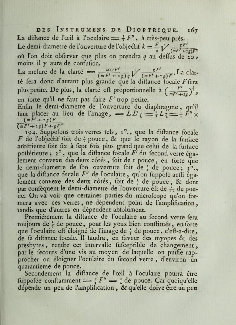 La diftance de l’œil à l’oculaire = ■£■ Fu, à très-peu près. Le demi-diametre de l’ouverture de FobjeéHf k = — i/7— où l’on doit obferver que plus on prendra q au deflùs de 20 y moins il y aura de confufton. La mefure de la clarté = fF' La clar- {mt'-\rig)qV (mF,-{-rg)F té fera donc d’autant plus grande que la diftance focale inféra plus petite. Déplus, la clarté eft proportionnelle à ^ —-ZL^y * en forte qu’il ne faut pas faire F' trop petite. Enfin le demi-diametre de l’ouverture du diaphragme , qu’il faut placer au lieu de l’image, = L L'^ = j L ^ = Ÿ Fu x ( mF,-+- i g) F (mF'-b zg)F-t-gFr 194. Suppofons trois verres tels, i°., que la diftance focale F de l’obje&if foit de £ pouce, & que le rayon de la furface antérieure foit fix à fept fois plus grand que celui de la furface pofférieure ; 20, que la diftance focale F' du fécond verre éga- lement convexe des deux côtés, foit de 1 pouce, en forte que le demi-diametre de fon ouverture foit de ^ de pouce; 30., que la diftance focale Fu de l’oculaire, qu’on fuppofe aufti éga- lement convexe des deux côtés, foit de ÿ de pouce, & dont par conféquent le demi-diametre de l’ouverture eft de Fi de pou- ce. On va voir que certaines parties du microfcope qu’on for- mera avec ces verres, ne dépendent point de l’amplification, tandis que d’autres en dépendent abfolument. Premièrement la diftance de l’oculaire au fécond verre fera toujours de ~ de pouce, pour les yeux bien conftitués, en forte que l’oculaire eft éloigné de l’image de f de pouce, c’eft-a-dire, de fa diftance focale. Il faudra, en faveur des myopes & des presbytes, rendre cet intervalle fufceptible de changement, par le fecours d’une vis au moyen de laquelle on puifte rap- procher ou éloigner l’oculaire du fécond verre, d’environ un quarantième de pouce. Secondement la diftance de l’œil à l’oculaire pourra être fuppofée conftamment = l- L  — j de pouce. Car quoiqu’elle dépende un peu de l’amplification , & quelle doive être un peu