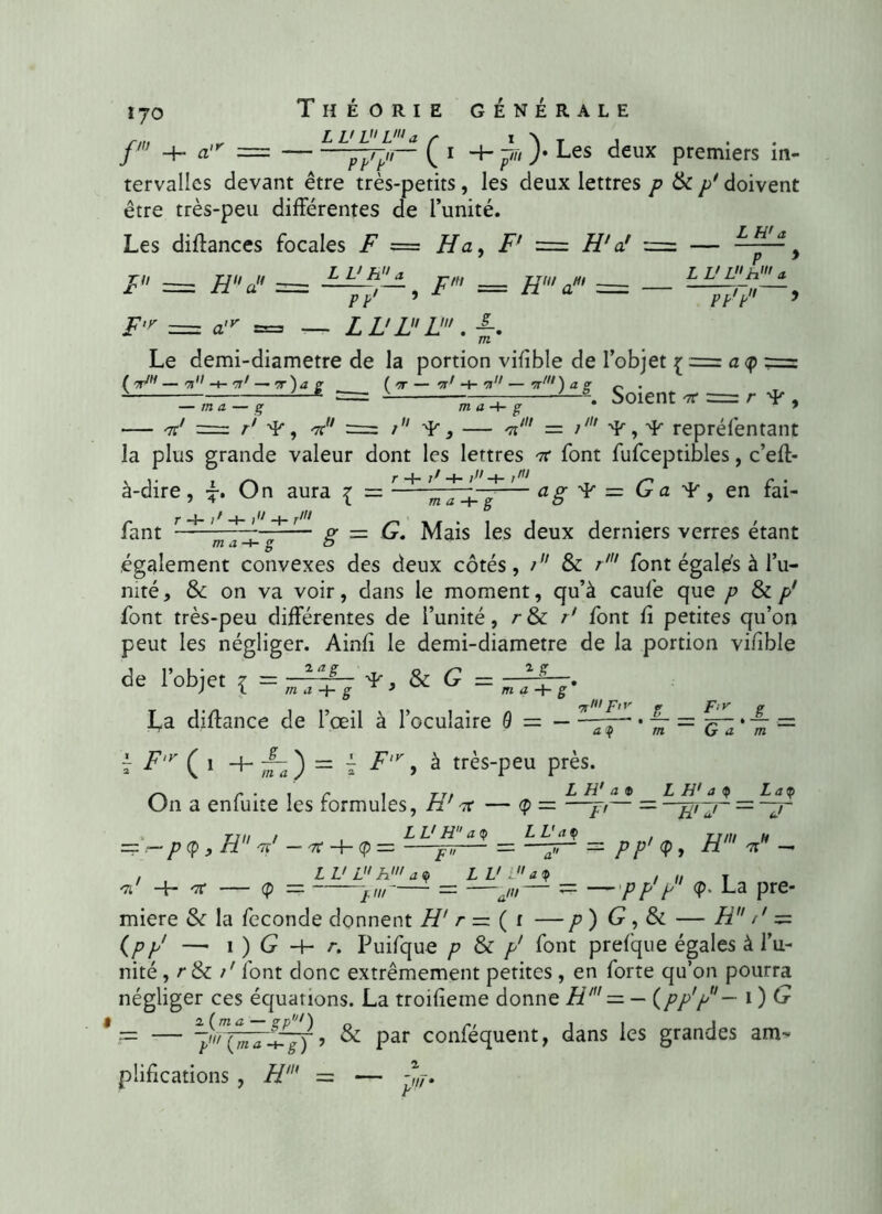 1J0 f -h a,r — Théorie générale LL' VL'a pp'p C 1 + i )• Les deux premiers in- tervalles devant être très-petits, les deux lettres p & p* doivent être très-peu différentes de l’unité. Les diflances focales F == Ha, Ff = H’a! = — z L> L h1 a F = H a” = Z V h a , ^ /M H' aM> — PP' 7 - — - ppfpH 9 F'y = atr = — LL'LL!. K m Le demi-diametre de la portion vifible de l’objet { = a <p == ( tt1 — i <r ( ir — n' -+- ,n — tt‘ ) a z • “—-—~ - ———\ Soient ir = rŸ, — ma — ç m a -4- g ’ — 'k' = r' ¥, V7 = / ¥ , — V = i7,7 Ÿ, 'L repréfentant la plus grande valeur dont les lettres 7r font fufceptibles, c’eft- à-dire, L* On aura { = r + 'w ' - <2 g- ^ = G a 4', en fai- fant — — p- = G. Mais les deux derniers verres étant m a -+- g a également convexes des deux côtés, t & r' font égalés à l’u- mté, & on va voir, dans le moment, qu’à caufe que font très-peu différentes de l’unité, r & /7 font fi petites qu’on peut les négliger. Ainfî le demi-diametre de la portion vinble de l’objet { = 2 a 1 m a -J- g & G = 1 ? La diffance de l’œil à l’oculaire 9 = — r ( 1 + a<Q m ) = j F,v, à très-peu près. On a enfuite les formules, H'tt — <p = —jr— _ _ ^1. JL _ « G a m L H' a <p La<p ___ ./ — ==\— ^ , H V — 7T -+- (P = Z V H a (p ZZ'rfÇ 3= /7>'<p, 7TW- 71 Z — a Z V L h' a ç LL'La , „ T >„/-— = —am— = —/>/>/> <P- La pre- mière & la fécondé donnent H' r — ( t — p) G, & — Æ77 /' = (/>// — 1 ) G -f- /-. Puifque p & p' font prefque égales à l’u- nité ,/■&/' font donc extrêmement petites , en forte qu’on pourra négliger ces équations. La troifieme donne H' — — (pp'p~ 1 ) O = — , & par conféquent, dans les grandes am- plifications , H1 — — 2 r.w •