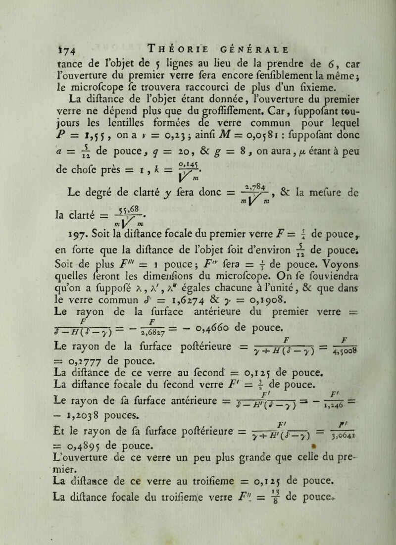 tance de l’objet de 5 lignes au lieu de la prendre de 6, car l’ouverture du premier verre fera encore fenfiblement la même j le microfcope fe trouvera raccourci de plus d’un fixieme. La diftance de l’objet étant donnée, l’ouverture du premier verre ne dépend plus que du grofliflement. Car, luppofant tou- jours les lentilles formées de verre commun pour lequel P = 1,5 5, on a v = 0,23 * ainfi M = 0,0581 : fuppofant donc a — ~ de pouce ,ÿ=2o,&g,= 8,on aura, fx étant à peu de chofe près = 1, k = y m Le degré de clarté y fera donc = 1,784 la clarté = v. V & la mefure de 197. Soit la diftance focale du premier verre F = ~ de pouce,, en forte que la diftance de l’objet foit d’environ ~ de pouce. Soit de plus F' = 1 pouce ; F'y fera = j de pouce. Voyons quelles feront les dimenfions du microfcope. On fe fouviendra qu’on a fuppofé A, a' , Av égales chacune à l’unité, & que dans le verre commun cP = 1,6274 & y = 0,1908. Le rayon de la furface antérieure du premier verre = S — //(T— y ) — ~ 2,6817 = ” °’4dd° de pouce. Le rayon de la furface poftérieure ■= y + H{S-~y) = = 0,2777 de pouce. La diftance de ce verre au fécond = 0,125 pouce. La diftance focale du fécond verre F' — \ de pouce. F' F' Le rayon de fa furface antérieure = — 1,2038 pouces. ï-V{i-y) 1,246 F' r’ H'(/->-) 3,0641 Et le rayon de fa furface poftérieure = — = 0,4895 de pouce. • L’ouverture de ce verre un peu plus grande que celle du pre- mier. La diftance de ce verre au troifieme = 0,125 de pouce. La diftance focale du troifieme verre Fde pouce*.