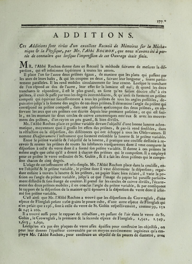 177* ADDITIONS. Ces Additions font tirets cP un excellent Recueil de Mémoires fur la. Mécha- nique & la Rhyfique, par Mr. P Abbé ROCHON, que nous ri avons été à por- tée de connaître que lorfque Pimpreffion de cet Ouvrage était finie. M R. l’Abbé Rochon donne dans ce Recueil la méthode fuivante de mefurer la dif- perfion, qui eft infiniment fupérieure à toutes les autres. Il place l’un fur l’autre deux prifmes égaux , de maniéré que les plans qui pafient par les axes de leurs bafes , & qui les coupent en deux , fuivant leur longueur , foient parfai- tement parallèles. 11 les rend mobiles circulairement fur leur centre. Lorfque le tranchant de l’un répond au dos de l’autre , leur effet fur la lumière eft nul ; & quand les deux tranchants le répondent, il eft le plus grand; en forte qu’en faifant décrire i8o°à ces prifmes, il croît & partie par tous les degrés intermédiaires, & qu’ainfi ils forment un prifme compofé qui équivaut fuccefiîvement à tous les prifmes de tous les angles polfibles , de- puis zéro jufqu’à la fomme des angles de ces deux prifmes. Il détermine l’angle du prifme qui correfpond au prifme compofé , dans une pofition quelconque des deux prifmes , en ob- fervant les arcs que ces prifmes ont décrits depuis leur première pofition ; ce qui eft faci- le , en les montant fur deux cercles de cuivre concentriques entr’eux & avec les mouve- mens des prifmes, d’un rayon un peu grand, & bien divifés. Mr. l’Abbé Rochon place ce prifme variable devant l’objeélif d’une bonne lunette achro- matique , moyennant quoi il groftit les effets des prifmes, & par-là rend fenfibles, dans la réfraélion ou la difperfion, des différences qui ont échappé à tous les Obfervateurs. Il nomme Dïafporametre l’inftrument que forment enfemble la lunette & le prifme variable. Entre le prifme variable & l’objeétif de la lunette, il pratique une coulifïe deftinée à re- cevoir & retenir les prifmes de toutes les fubftances tranfparentes dont il veut comparer la difperfion à celle du verre dont il a formé fon prifme vatiable. Il donne à ces prifmes le même angle que celui qu’il a donné à chacun des prifmes qui le compofent. Il a employé pour ce prifme le verre ordinaire de St. Gobin , & il a fait les deux prifmes qui le compo- fent chacun de cinq degrés. L’ufagede cet infiniment eft très-fimple. Mr. l’Abbé Rochon place dans la coulifïe, en- tre l’objeéfif & le prifme variable , le prifme dont il veut déterminer la difperfion ; regar- dant enfuite à travers la lunette & les prifmes, un papier blanc bien éclairé , il varie la po- fition ou l’angle du prifme variable , jufqu’à ce que l’image du papier lui paraiflfe parfaite- ment diftinéfe & fans frange de couleur. Il prend fur les cercles de cuivre divifés, l’écarte- ment des deux prifmes mobiles; il en conclut l’angle du prifme variable, & par conféquent le rapport de la difperfion de la matière qu’il éprouve à la difperfion du verre dont il a for- mé fon prifme variable. C’eft ainfi que Mr. l’Abbé Rochon a trouvé que les difperfions du Crownglafs , d’une efpece de Flintglafs pelant 1260 grains le pouce cube, d’une autre efpece deFlintglafs qui n’en pefait que 1196 , font à celle du verre de St. Gobin refpedivement, comme99, 15a & 145 à 100. Il a trouvé aufli pour le rapport de réfraéfion , en partant de l’air dans le verre de St. Gobin , le Crownglafs , la première &. la fécondé efpece deFlintglafs, 1,542, 1,549, 1,613 , 1,692. t Lorfqu’on n’a pas des plaques de verre allez épaifïes pour conftruire les objeéfifs, on peut leur donner l’épaifleur convenable par un moyen extrêmement ingénieux qu’a em- ploya Mr. l’Abbé Rochon, pour conftruire un objeélif de fix pouces de diamètre, aye«