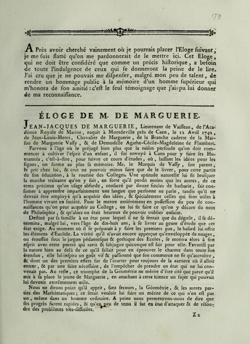 V9 •ç. ■■■ % .A Près avoir cherché vainement oit je pourrais placer l’Eloge fuivant j je me fuis flatté qu’on me pardonnerait de le mettre ici. Cet Eloge, qui ne doit être confidéré que comme un précis hiftorique, a befoin de toute l’indulgence de ceux qui fe donneront la peine de le lire. J’ai cru que je ne pouvais me difpenfer, malgré-mon peu de talent, de rendre un hommage public à la mémoire d’un homme fupérieur qui m’honora de fon amitié : c’efl le feul témoignage que j’aiepu lui donner de ma reconnaiffance. ÉLOGE DE M. DE MARGUERIE. JeAN-JACQUES DE MARGUERIE, Lieutenant de VailTeau, de l’Aca- démie Royale de Marine, naquit à Montdeville près de Caen, le 11 Avril 1742, de Jean-Louis-Henri, Chevalier de Marguerie , de la Branche cadette de la Mai- fon de Marguerie Vaffy , 6c de Demoifelle Agathe-Cécile-Magdeleine de Flumbert. Parvenu à l’âge où le préjugé bien plus que la raifon perfuade qu’on doit com- mencer à cultiver l’efprit d’un enfant, il fut envoyé à Caen pour y faire fes Hu- manités , c’eft-à-dire, pour luivre ce cours d’études, où , laiffant les idées pour les fignes , on forme au plus fa mémoire. Mr. le Marquis de Vaffy, fon parent, fe prit chez lui, 8c crut ne pouvoit mieux faire que de le livrer, pour cette partie de fon éducation, à la routine des Colleges. Une aptitude naturelle lui fit brufquer la marche traînante qu’on y fuit , en forte qu’il perdit moins que les autres, de ce tems précieux qu’un ufage abfurde , confacré par douze fiecles de barbarie, fait con- fumer à apprendre imparfaitement une langue que perfonne ne parle , tandis qu’il ne devrait être employé qu’à acquérir des idées, 6c fpécialement celles qui font utiles à l’homme vivant en fociété. Pour le mettre entièrement en poffeffion du peu de con- naiffances qu’on peut acquérir au College , on lui fit faire ce qu’on y décore du nom de Philofophie , 6c qu’alors on était heureux de pouvoir oublier enfuite. Deftiné par fa famille à un état pour lequel il ne fe fentait que du dégoût, il fe dé- termina , malgré lui, vers l’âge de dix-huit ans, à fe livrer au genre d’étude que cet état exige. Au moment où il fe préparait à y faire les premiers pas, le hafard lui offrit les élémens d’Euclide. La vérité qu’il n’avait encore apperçue qu’enveloppée de nuages, ou étouffée fous le jargon pédantefque 6c gothique des Ecoles , fe montra alors à fon efprit avec cette pureté qui ravit 8c fubjugue quiconque eft fait pour elle. Favorifé par la nature bien au delà de ce qu’il fallait pour en éprouver le charme dans toute fon étendue , elle lui infpira un goût vif 6c paffionné que fon commerce ne fit qu’accroître , & dont un des premiers effets fut de l’écarter pour toujours de la carrière où il alloit entrer , 8t par une fuite néceffaire , de l’empêcher de prendre un état qui ne lui con- venait pas. Au refte , ce triomphe de la Géométrie ne mérite d’être cité que parce qu’il mit à fa place le jeune de Marguerie , en attachant à cette lcience un fujet qui pouvait lui devenir extrêmement mile. Nous ne dirons point qu’il apprit, fans fecours, la Géométrie, 8c les autres par- ties des Mathématiques ; ce ferait vouloir lui faire un mérite de ce qui n’en eft pas un , même dans un homme ordinaire. A peine nous permettrons-nous de dire que fes progrès furent rapides, 6c qu’en peu de tems il fut en état d’attaquer 6c de réfou- dre des problèmes très-difficiles. Z 2