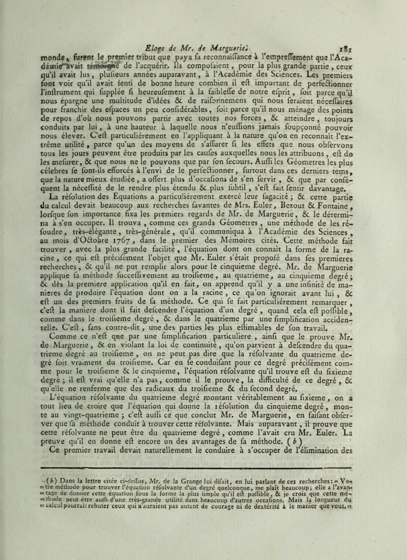 monde» furent le premier tribut que paya fa reconnaiftance à l'empreffement que l’Aca- démie*“hvait téme*§*e de l’acquérir, ils compofaient, pour la plus grande partie , ceux qu’il avait lus, plufieurs années auparavant, à l’Académie des Sciences. Les premiers font voir qu’il avait fenti de bonne heure combien il eft important de perfe&ionner l’inftrument qui fupplée fi heureufement à la faibleffe de notre efprit, foit parce qu’il nous épargne une multitude d’idées 6c de raifonnemens qui nous feraient néceffaires pour franchir des efpaces un peu confidérables, foit parce qu’il nous ménage des points de repos d’où nous pouvons partir avec toutes nos forces , 6c atteindre , toujours conduits par lui, à une hauteur à laquelle nous n’euffions jamais foupçonné pouvoir nous élever. C’eft particuliérement en l’appliquant à la nature qu’on en reconnaît l’ex- trême utilité , parce qu’un des moyens de s’affurer fi les effets que nous obfervons tous les jours peuvent être produits par les caufes auxquelles nous les attribuons, eft da les mefurer, & que nous ne le pouvons que par fon fecours. Aufliles Géomètres les plus célébrés fe font-ils efforcés à l’envi de le perfectionner, furtout dans ces derniers tems, que la nature mieux étudiée , a offert plus d’occaftons de s’en fervir , 6c que par confé- quent la nécelfité de le rendre plus étendu 6c plus l'ubtil , s’eft fait fentir davantage. La réfolution des Equations a particuliérement exercé leur fagacité ; 6c cette partie du calcul devait beaucoup aux recherches favantes de Mrs. Euler, Bezout & Fontaine , lorfque fon importance fixa les premiers regards de Mr. de Marguerie, 6c le détermi- na à s’en occuper. 11 trouva , comme ces grands Géomètres , une méthode de les ré- foudre, très-élégante, très-générale, qu’il communiqua à l’Académie des Sciences, au mois d’Oétobre 1767, dans le premier des Mémoires cités. Cette méthode fait trouver , avec la plus grande facilité , l’équation dont on connaît la forme de la ra- cine , ce qui eft précifément l’objet que Mr. Euler s’était propofé dans fes premières recherches, & qu’il ne put remplir alors pour le cinquième degré. Mr. de Marguerie applique fa méthode fucceftivement au troifieme , au quatrième, au cinquième degré ; 6c dès la première application qu’il en fait, on apprend qu’il y a une infinité de ma- niérés de produire l’équation dont on a la racine , ce qu’on ignorait avant lui , & eft un des premiers fruits de fa méthode. Ce qui fe fait particuliérement remarquer , c’eft la maniéré dont il fait defcendre l’équation d’un degré , quand cela eft polfible, comme dans le troifieme degré , 6c dans le quatrième par une fimplirication acciden- telle. C’eft , fans contre-dit, une des parties les plus eftimables de fon travail. Comme ce n’eft que par une fimplification particulière , ainfi que le prouve Mr. de - Marguerie , & en violant la loi de continuité, qu’on parvient à defcendre du qua- trième degré au troifieme , on ne peut pas dire que la réfolvante du quatrième de- gré foit vraiment du troifieme. Car en fe conduifant pour ce degré précifément com- me pour le troifieme & le cinquième, l’équation réfolvante qu’il trouve eft du fixieme degré ; il eft vrai qu’elle n’a pas, comme il le prouve, la difficulté de ce degré , ÔC qu’elle ne renferme que des radicaux du troifieme 6c du fécond degré. L’équation réfolvante du quatrième degré montant véritablement au fixieme, on a tout lieu de croire que l’équation qui donne la téfolution du cinquième degré, mon- te au vingt-quatrieme ; c’eft aufii ce que conclut Mr. de Marguerie, en faifant obfer- ver que fa méthode conduit à trouver cette rélolvânte. Mais auparavant , il prouve que cette réfolvante ne peut être du quatrième degré , comme l’avait cru Mr. Euler. La preuve qu’il en donne eft encore un des avantages de fa méthode. ( b ) Ce premier travail devait naturellement le conduire à s’occuper de l’élimination des ( b) Dans la lettre citée cï-deftus, Mr. de la Grange lui difait, en lui parlant de ces recherchesVo- «tre méthode pour trouver l’équation réfolvante d’un degré quelconque, me plaît beaucoup; elle a l’avan. » tage de donner cette équation lous la forme la plus iimple qu’il eft poftïble, & je crois que cette mé- >1 thode peut être aulli d’une très-grande utilité dans beaucoup d’autres occafions. Mais la longueur du »> calcul pourrait rebuter ceux qui n’auraient pas autant de courage ni de dextérité à le manier que vous. >5