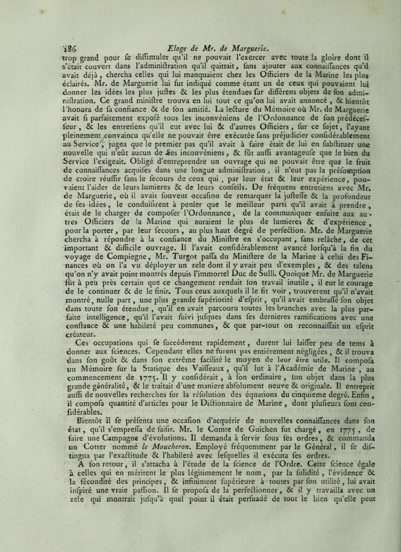 trop grand pour fe diffimuler qu’il ne pouvait l’exercer avec toute la gloire dont il s’était couvert dans l’adminiftration qu’il quittait, fans ajouter aux connaiftances qu’il avait déjà, chercha celles qui lui manquaient chez les Officiers de la Marine les plus éclairés. Mr. de Marguerie lui fut indiqué comme étant un de ceux qui pouvaient lui donner les idées les plus juftes & les plus étendues fur dift'érens objets de fon admi- niftration. Ce grand miniftre trouva en lui tout ce qu’on lui avait annoncé , & bientôt l’honora de fa confiance & de fon amitié. La leéture du Mémoire oh Mr. de Marguerie avait fi parfaitement expofé tous les inconvéniens de l’Ordonnance de fon prédécef- l'eur , & les entretiens qu’il eut avec lui & d’autres Officiers , fur ce fujet, l’ayant pleinement ^convaincu quelle ne pouvait être exécutée fans préjudicier confidérablemenc au Service', jugea que le premier pas qu’il avait à faire était de lui en fubftituer une nouvelle qui n’eût aucun de ies inconvéniens, & fût auffi avantageufe que le bien du Service l’exigeait. Obligé d’entreprendre un ouvrage qui ne pouvait être que le fruit de connaiftances acquifes dans une longue adminiftration , il n’eut pas la préemption de croire réuffir fans le fecours de ceux qui , par leur état ôc leur expérience, pou- vaient l’aider de leurs lumières & de leurs confeils. De fréquens entretiens avec Mr. de Marguerie, où il avait fouvent occafion de remarquer la juftelTe 6c la profondeur de fes idées, le conduifirent à penler que le meilleur parti qu’il avait à prendre , était de le charger de compofer l’Ordonnance, de la communiquer enfuite aux au * très Officiers de la Marine qui auraient le plus de lumières & d’expérience , pour la porter, par leur fecours, au plus haut degré de perfeéfion. Mr. de Marguerie chercha à répondre à la confiance du Miniftre en s’occupant, fans relâche, de cet important &. difficile ouvrage. Il l’avait confidérablement avancé lorfqu’à la fin du voyage de Compiegne, Mr. Turgot pafla du Miniftere de la Marine à celui des Fi- nances où on l’a vu déployer un zele dont il y avait peu d’exemples, & des talens qu’on n’y avait point montrés depuis l’immortel Duc de Sulli. Quoique Mr. de Marguerie fût à peu près certain que ce changement rendait Ion travail inutile , il eut le courage de le continuer & de le finir. Tous ceux auxquels il le fit voir , trouvèrent qu’il n’avait montré, nulle part, une plus grande fupériorité d’efprit, qu’il avait embrafte fon objet dans toute fon étendue , qu’il en avait parcouru toutes les branches avec la plus par- faite intelligence, qu’il l’avait fuivi jufques dans fes demieres ramifications avec une confiance 6c une habileté peu communes, & que par-tout on reconnaiflait un efprit créateur. Ces occupations qui fe fuccéderent rapidement, durent lui biffer peu de tems à donner aux fciences. Cependant elles ne furent pas entièrement négligées , 6c il trouva dans fon goût 6c dans fon extrême facilité le moyen de leur être utile. Il compola un Mémoire fur la Statique des Vaifteaux , qu’il lut à l’Académie de Marine , au commencement de 1775. H Y confidérait , à fon ordinaire , Ion objet dans la plus grande généralité, & le traitait d’une maniéré abfolument neuve & originale. Il entreprit auffi de nouvelles recherches fur la réfolution des équations du cinquième degré. Enfin , il compofa quantité d’articles pour le Diélionnaire de Marine , dont plufieurs font con- fidérables. Bientôt il fe préfenta une occafion d’acquérir de nouvelles connaiftances dans fon état, qu’il s’empreffa de faifir. Mr. le Comte de Guichen fut chargé, en 1775 , de faire une Campagne d’évolutions. Il demanda à fervir fous lès ordres, & commanda un Cotter nommé le Moucheron. Employé fréquemment par le Général, il fe dif- tingua par l’exaélitude 6c l’habileté avec lefquelles il exécuta fes ordres. A fon retour, il s’attacha à l’étude de la fcience de l’Ordre. Cette fcience égale à celles qui en méritent le plus légitimement le nom, par la folidité , l’évidence 6c la fécondité des principes, 6c infiniment l'upérieure à toutes par fon utilité, lui avait infpiré une vraie paffion. Il fe propofa de la perfeélionner, & il y travailla avec un zele qui montrait jufqu’à quel point il était perfuadé de tout le bien qu’elle peut