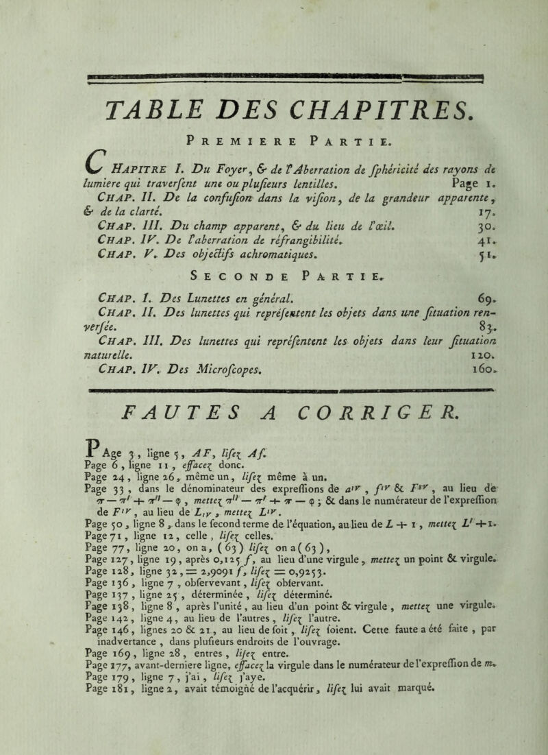 TABLE DES CHAPITRES. Première Partie. HAPITRE 1. Du Foyer, & de VAberration de fphéricité des rayons de lumière qui traverfent une ou plujieurs lentilles. Page 1 • Ch AP. II. De la confujion dans la vif on, de la grandeur apparente, & de la clarté. 17. Ch AP. 111. Du champ apparent, & du lieu de l'xil. 30. Ch AP. IV. De taberration de réfrangibilité. 41. CH AP. V. Des objectifs achromatiques. ’j I. Seconde Partie. CHAP. I. Des Lunettes en général. 69. Ch AP. II. Des lunettes qui repréfentent les objets dans une ftuation ren- verfée. 83. Ch AP. 111. Des lunettes qui repréfentent les objets dans leur ftuation naturelle. 110. Ch AP. IV. Des Microfcopes. 160. FAUTES A CORRIGER. A Age 3 » 5îgne 5» AF* iïfil Af Page 6 , ligne 11 , efface{ donc. Page 24, ligne 26, même un, life^ même à un. Page 33 , dans le dénominateur des exprelïions de a'V , f,y & FtV , au lieu de nr — st7 -+- n — 9 , mette^ sx,/ — n* -t- ir — <p ; & dans le numérateur de l’expreflion de F,v, au lieu de L,v , mette[ L>r. Page 50 , ligne 8 , dans le fécond terme de l’équation, au lieu de L 4- 1 , metteç L' +1. Page 71 , ligne 12 , celle , Zi/êç celles. Page 77, ligne 20 , on a, ( 63 ) lifc{ on a ( 63 ) , Page 127, ligne 19, après 0,125 /, au lieu d’une virgule , mette^ un point & virgule. Page 128, ligne 32,= 2,9091 f, Zi/eç = 0,9253. Page 136 , ligne 7 , obfervevant, lifeç oblervant. Page 137 , ligne 25 , déterminée, Ufe[ déterminé. Page 138, ligne 8 , après l’unité , au lieu d’un point & virgule , metteç une virgule. Page 142, ligne 4, au lieu de l’autres , Hfe\ l’autre. Page 146, lignes 20 & 21, au lieu de foit, lifeç l'oient. Cette faute a été faite , par inadvertance , dans plufieurs endroits de l’ouvrage. Page 169, ligne 28, entres, Zi/eç entre. Page 177, avant-derniere ligne, effacera virgule dans le numérateur del’expreflion de m» Page 179, ligne 7, j’ai, life[ j’aye.