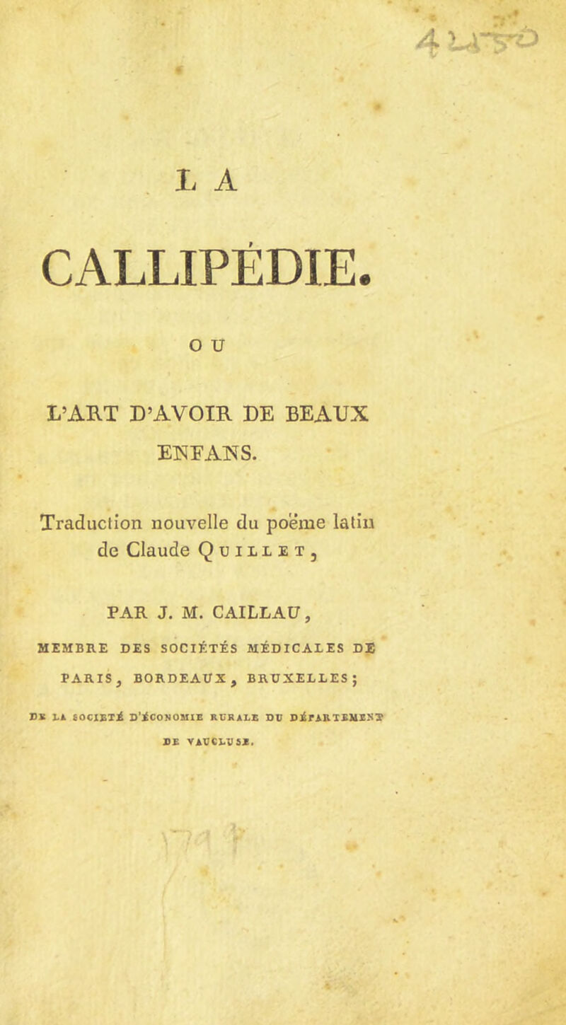* : n* 4«^ L A CALLIPÉDIE. O U L’ART D’AVOIR DE BEAUX EWEAXS. Traduction nouvelle du poeme latin de Claude Qüiliet, PAR J. M. CAILLAU, MEMBRE DES SOCIÉTÉS MÉDICALES DE PARIS , BORDEAUX, BRUXELLES; DK LA SOCIÉTÉ D’iCOîJOMIE RURALE DU DARTEMEST DE VAUCLU5M,