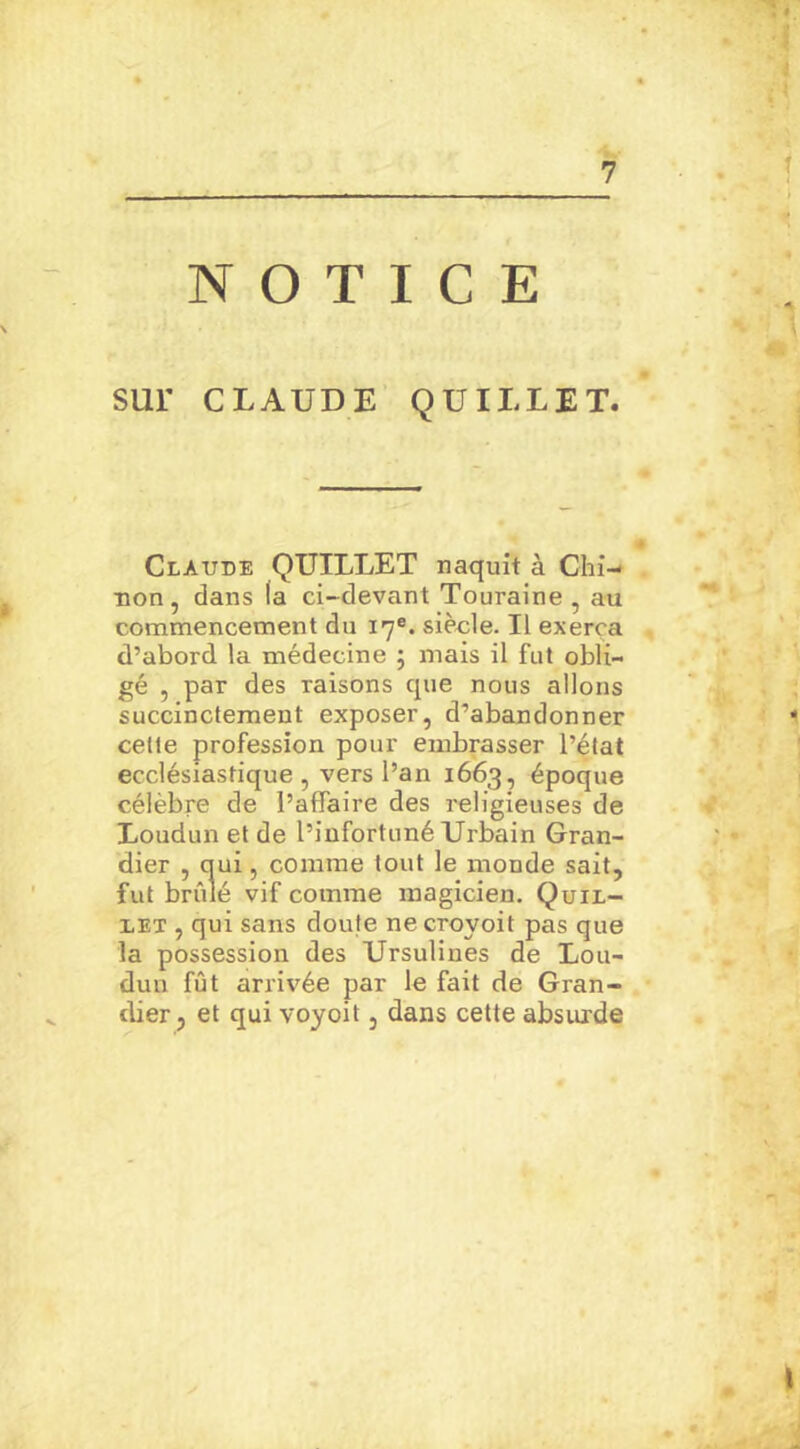NOTICE SUI' CLAUDE QUILLET. Claude QUILLET naquit à Chi- non, dans la ci-devant Touraine, au commencement du 17e. siècle. Il exerça d’abord la médecine 5 mais il fut obli- gé , par des raisons que nous allons succinctement exposer, d’abandonner cette profession pour embrasser l’état ecclésiastique, vers l’an 1663, époque célèbre de l’affaire des religieuses de Loudun et de l’infortuné Urbain Gran- dier , qui, comme tout le monde sait, fut brûlé vif comme magicien. Quil- let , qui sans doute ne croyoit pas que la possession des Ursulines de Lou- dun fût arrivée par le fait de Gran- dier, et qui voyoit, dans cette absurde