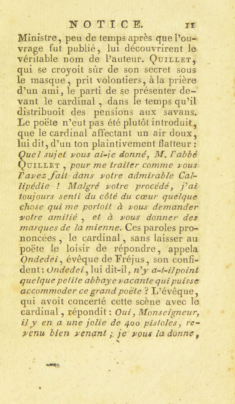 Ministre, peu de temps après que l’ou- vrage fut publié, lui découvrirent le véritable nom de l’auteur. Quillet, qui se croyoit sûr de son secret sous le masque, prit volontiers, à la prière d’un ami, le parti de se présenter de- vant le cardinal , dans le temps qu’il distribuoit des pensions aux savans. Le poëte n’eut pas été plutôt introduit, que le cardinal affectant un air doux, lui dit, d’un ton plaintivement flatteur : Quel sujet vous ai-je donné, M. l'abbé Quillet , pour me traiter comme vous Vavez fait dans votre admirable Cal- lipédie ! Malgré votre procédé, j'ai toujours senti du côté du cœur quelque chose qui me portoit d vous demander votre amitié , et à vous donner des marques de la mienne. Ces paroles pro- noncées , le cardinal, sans laisser au poëte le loisir de répondre, appela Ondedei, évêque deEréjus, son confi- dent: Ondedei, lui dit-il, n'y a-t-il point quelque petite abbaye vacante qui puisse accommoder ce grand poète ? L’évêque, qui avoit concerté cette scène avec le cardinal, répondit : Oui, Monseigneur, il y en a une jolie de 400 pisloles, re- venu bien venantje vous la donne,