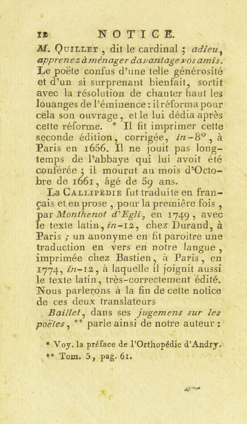 M. Quillet , dit le cardinal ; adieu, apprenez à ménager davantage vos amis. Le poëte confus d’une telle générosité et d’un si surprenant bienfait, sortit avec la résolution de chanter haut les louanges de l’éminence : ilréforma pour cela son ouvrage, et le lui dédia après cette réforme. * Il lit imprimer cette seconde édition, corrigée, //z-8°,à Paris en i656. Il ne jouit pas long- temps de l’abbaye qui lui avoit été conférée ; il mourut au mois d’Octo- bre de 1661, âgé de 59 ans. La Calj.ipédie fut traduite en fran- çais et en prose , pour la première fois , Jiar Monihenot d'Eg/i, en 1749, avec e texte latin, *72-12, chez Durand, à Paris ; un anonyme en fit paroitre une traduction en vers en notre langue , imprimée chez Bastien, à Paris, en 1774, in-12, à laquelle il joignit aussi le texte latin, très-correctement édité. Nous parlerons à la fin de cette notice de ces deux translateurs Baillet, dans ses jugemens sur les poetes, ** parle ainsi de notre auteur : * Voy. la préface de l'Orthopédie d’Andry. ** Toxn. 5, pag. 61. *
