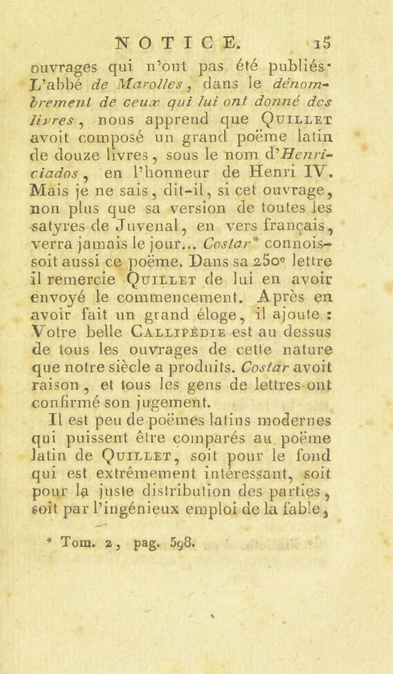 ouvrages qui n’ont pas été publiés* L’abbé de Marottes, dans le dénom- brement de ceux qui lui ont donné des livres, nous apprend que Quillet avoit composé un grand poëme latin de douze livres, sous le nom d’Henri- ciados , en l’honneur de Henri IV. Mais je ne sais, dit-il, si cet ouvrage, non plus que sa version de toutes les •satyres-de Juvenal, en vers français, verra jamais le jour... Costar* connois- soit aussi ce poëme. Danssa2.5o° lettre il remercie Quillet de lui en avoir envoyé le commencement. Après en avoir fait un grand éloge, il ajoute : Votre belle Callipédie est au dessus de tous les ouvrages de cette nature que notre siècle a produits. Costar avoit raison , et tous les gens de lettres ont confirmé son jugement. Il est peu de poëmes latins modernes qui puissent être comparés au poëme latin de Quillet, soit pour le fond qui est extrêmement intéressant, soit pour la juste distribution des parties, soit par l’ingénieux emploi de la fable. * Tom. a, pag. 5^8.