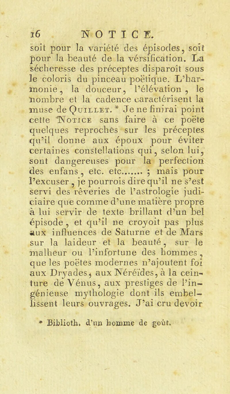 soit pour la variété des épisodes, soit pour la beauté de la vérsification. La sécheresse des préceptes disparoit sous le coloris du pinceau poétique. L’har- monie, la douceur, l’élévation, le nombre et la cadence caractérisent la muse deQuiLLET. * Je ne finirai point cette 'Notice sans faire à ce poète quelques reproches sur les préceptes qu’il donne aux époux pour éviter certaines constellations qui, selon lui, sont dangereuses pour la perfection des enfans , etc. etc ; mais pour l’excuser , je pourrois dire qu’il ne s’est servi des rêveries de l’astrologie judi- ciaire que comme d’une matière propre à lui servir de texte brillant d’un bel épisode , et qu’il ne croyoit pas plus aux influences de Saturne et de Mars sur la laideur et la beauté, sur le malheur ou l’infortune des hommes, que les poètes modernes n’ajoutent foi aux Diyades} aux Néréides, à la cein- ture de Vénus, aux prestiges de l’in- génieuse mythologie dont ils embel- lissent leurs ouvrages. J’ai cru devoir Biblioth. d’un homme de goût.