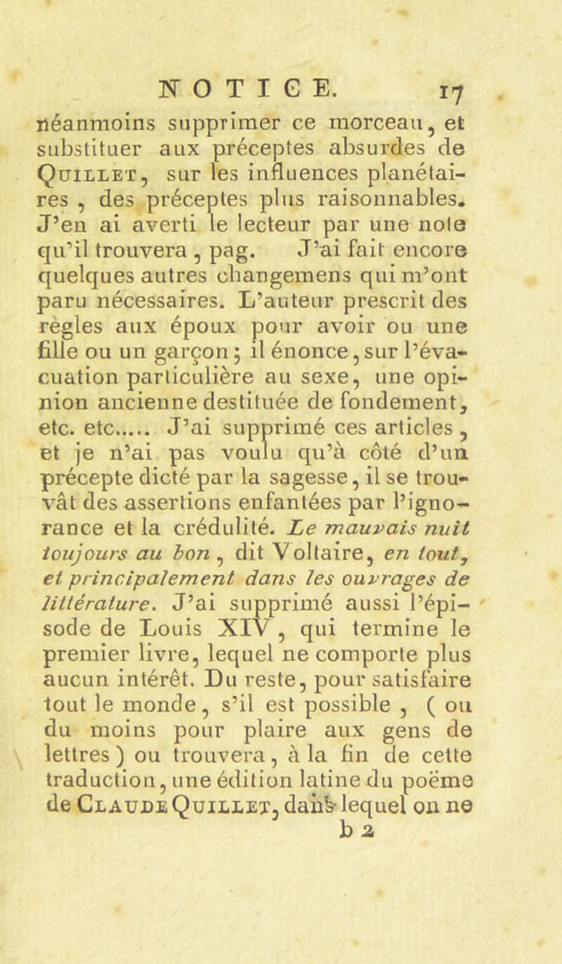 néanmoins supprimer ce morceau, et substituer aux préceptes absurdes de Quillet, sur les influences planétai- res , des préceptes plus raisonnables. J’en ai averti le lecteur par une noie qu’il trouvera , pag. J’ai fait encore quelques autres cbangemens qui m’ont paru nécessaires. L’auteur prescrit des règles aux époux pour avoir ou une fille ou un garçon ; il énonce,sur l’éva- cuation particulière au sexe, une opi- nion ancienne destituée de fondement, etc. etc J’ai supprimé ces articles , et je n’ai pas voulu qu’à côté d’un précepte dicté par la sagesse, il se trou- vât des assertions enfantées par l’igno- rance et la crédulité. Le mauvais nuit toujours au bon , dit Voltaire, en tout,, et principalement dans les ouvrages de littérature. J’ai supprimé aussi l’épi- sode de Louis XIV, qui termine le premier livre, lequel ne comporte plus aucun intérêt. Du reste, pour satisfaire tout le monde, s’il est possible , ( ou du moins pour plaire aux gens de lettres ) ou trouvera, à la fin de cette traduction, une édition latine du poème de Claude Quillet, dahb- lequel ou ne