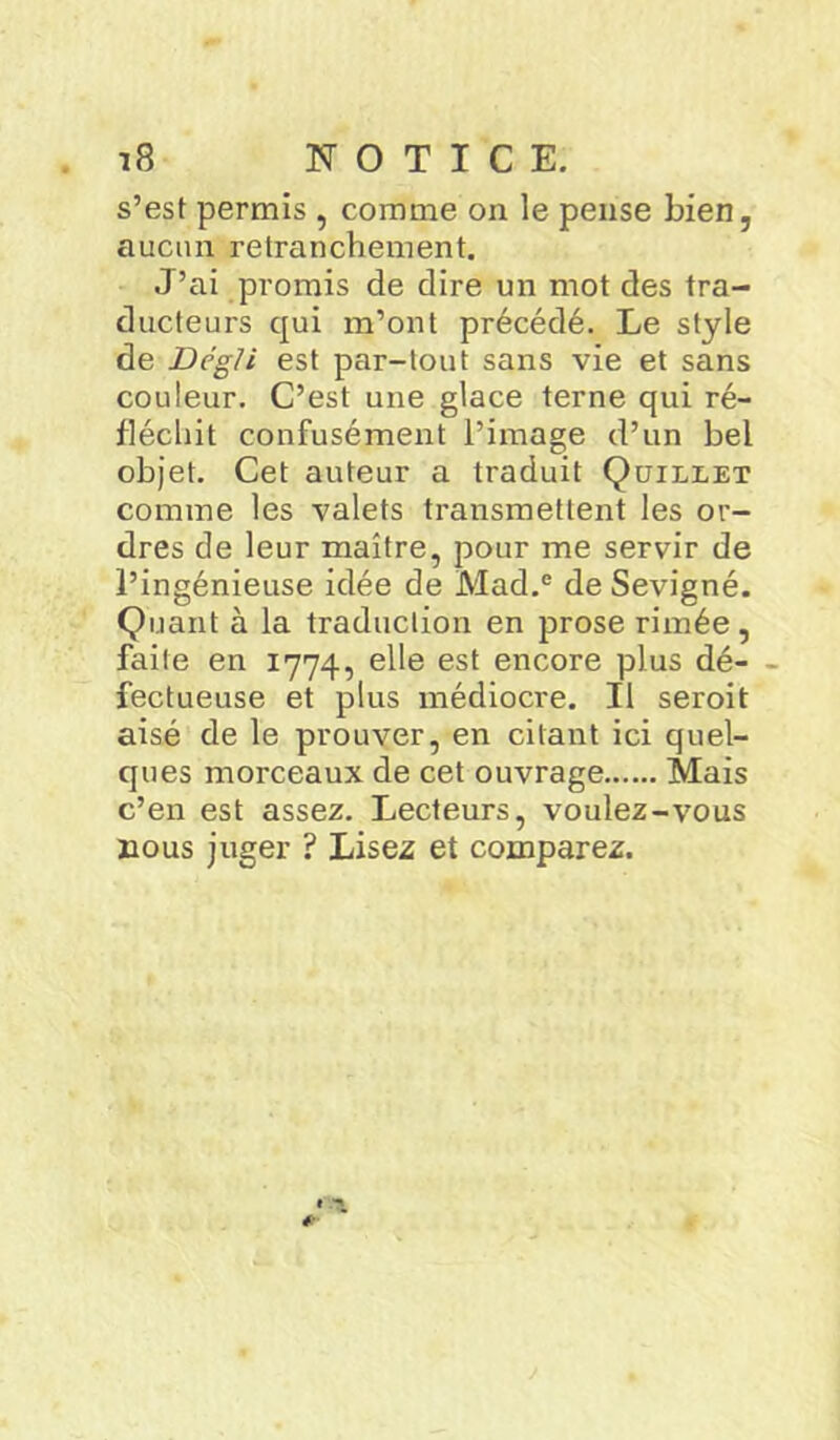 s’est permis , comme on le pense bien, aucun retranchement. J’ai promis de dire un mot des tra- ducteurs qui m’ont précédé. Le style de Dcgli est par-tout sans vie et sans couleur. C’est une glace terne qui ré- fléchit confusément l’image d’un bel objet. Cet auteur a traduit Qüillet comme les valets transmettent les or- dres de leur maître, pour me servir de l’ingénieuse idée de Mad.e de Sevigné. Quant à la traduction en prose rimée, faite en 1774, elle est encore plus dé- - fectueuse et plus médiocre. Il seroit aisé de le prouver, en citant ici quel- ques morceaux de cet ouvrage Mais c’en est assez. Lecteurs, voulez-vous nous juger ? Lisez et comparez.