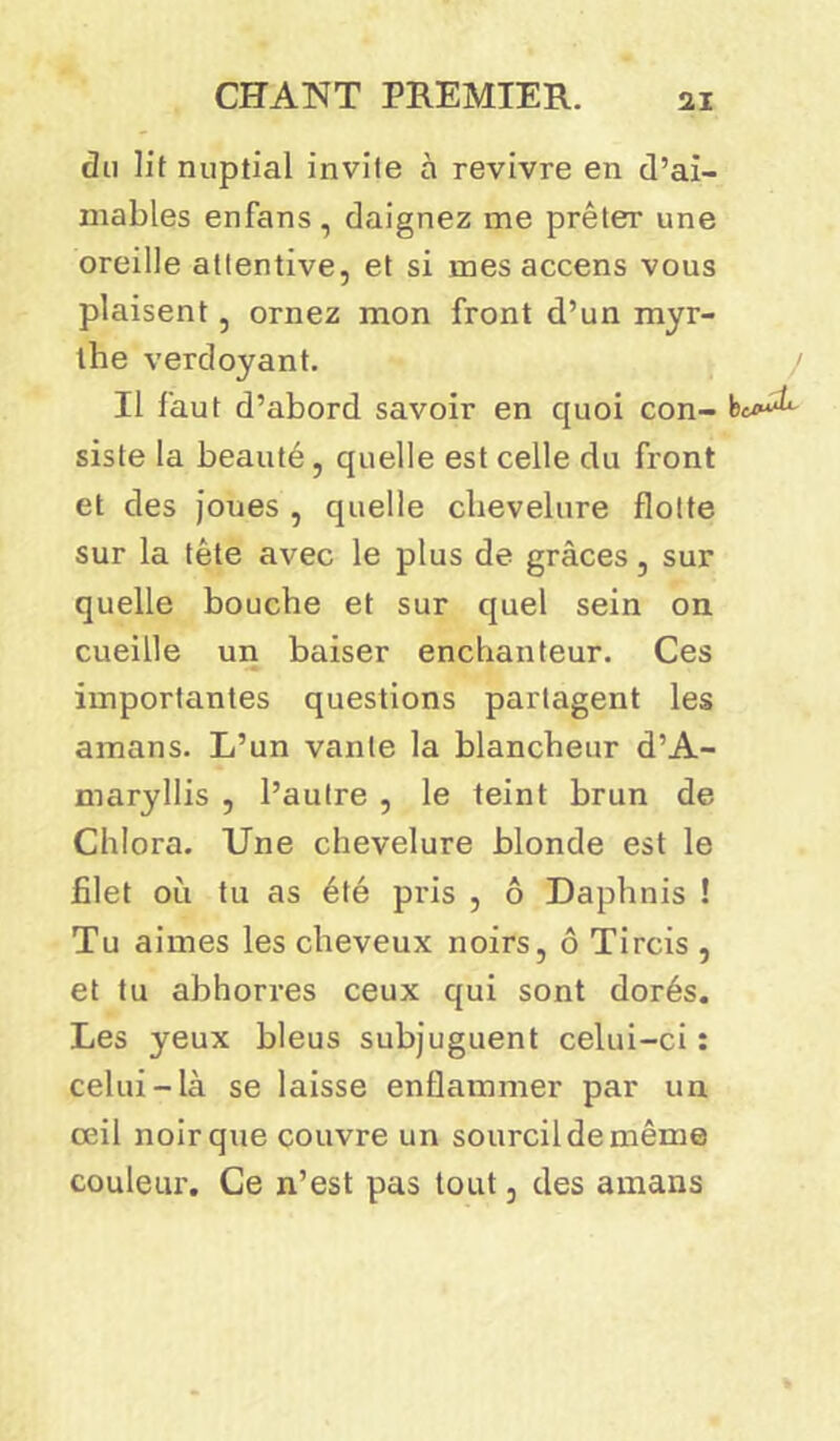 du lit nuptial invite à revivre en d’ai- mables enfans, daignez me prêter une oreille attentive, et si mes accens vous plaisent, ornez mon front d’un myr- the verdoyant. / Il faut d’abord savoir en quoi con- bc^ siste la beauté, quelle est celle du front et des joues , quelle chevelure flotte sur la tête avec le plus de grâces, sur quelle bouche et sur quel sein on cueille un baiser enchanteur. Ces importantes questions partagent les amans. L’un vante la blancheur d’A- maryllis , l’autre , le teint brun de Chlora. Une chevelure blonde est le filet où tu as été pris , ô Daphnis ! Tu aimes les cheveux noirs, ô Tircis , et tu abhorres ceux qui sont dorés. Les yeux bleus subjuguent celui-ci : celui-là se laisse enflammer par un œil noir que couvre un sourcil de même couleur. Ce n’est pas tout, des amans