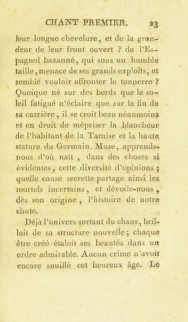 *3 leur longue chevelure, et de la gran- deur de leur front ouvert ? de l’Es- pagnol bazanné, qui sous un humble taille, menace de ses grands exploits, et semble vouloir affronter le tonnerre ? Quoique né sur des bords que le so- leil fatigué n’éclaire que sur la fin de sa carrière , il se croit beau néanmoins et en droit de mépriser la blancheur de l’habitant de la Tamise et la haute stature du Germain. Muse, apprends- nous d’où naît , dans des choses si évidentes, cette diversité d’opinions; quelle cause secrette partage ainsi les mortels incertains, et dévoile-nous , dès son origine , l’histoire de notre chute. Déjà l’univers sortant du chaos, bril— loit de sa structure nouvelle ; chaque être créé étaloit ses beautés dans un ordre admirable. Aucun crime n’avoit encore souillé cet heureux âge. Le