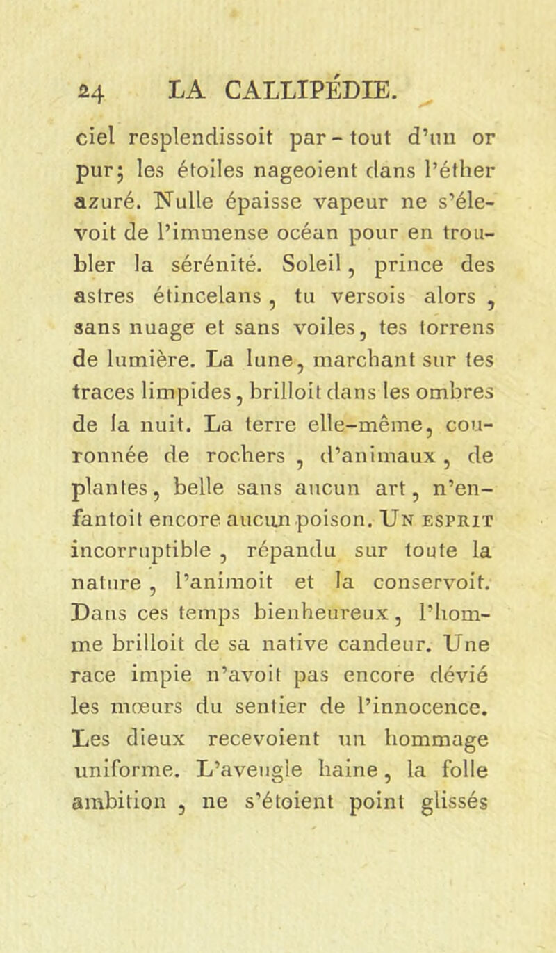 ciel resplenclissoit par-tout d’un or pur; les étoiles nageoient dans l’éther azuré. JSTulle épaisse vapeur ne s’éle- voit de l’immense océan pour en trou- bler la sérénité. Soleil, prince des astres étincelans, tu versois alors , sans nuage et sans voiles, tes torrens de lumière. La lune, marchant sur tes traces limpides, brilloit dans les ombres de la nuit. La terre elle-même, cou- ronnée de rochers , d’animaux , de plantes, belle sans aucun art, n’en- fantoit encore aucun poison. Un esprit incorruptible , répandu sur toute la nature , l’animoit et la conservoit. Dans ces temps bienheureux, l’hom- me brilloit de sa native candeur. Une race impie n’avoit pas encore dévié les mœurs du sentier de l’innocence. Les dieux recevoient un hommage uniforme. L’aveugle haine, la folle ambition , ne s’étoient point glissés