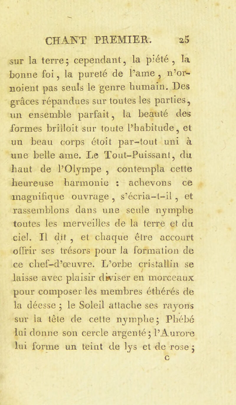 sur la terre; cependant, la piété, la bonne foi, la pureté de l’ame , n’or- noient pas seuls le genre humain. Des grâces répandues sur toutes les parties, un ensemble parfait, la beauté des formes brilloit sur toute l’habitude, et un beau corps étoit par-tout uni à une belle ame. Le Tout-Puissant, du haut de l’Olympe , contempla cette heureuse harmonie : achevons ce magnifique ouvrage , s'écria-l-il , et rassemblons dans une seule nymphe toutes les merveilles de la terre et du ciel. Il dit , et chaque être accourt offrir ses trésors pour la formation de ce chef-d’œuvre. L’orbe cristallin se laisse avec plaisir diviser en morceaux pour composer les membres éthérés de la déesse ; le Soleil attache ses rayons sur la tête de cette nymphe; Phébé lui donne son cercle argenté; l’Aurore lui forme un teint de lys et de rose; c