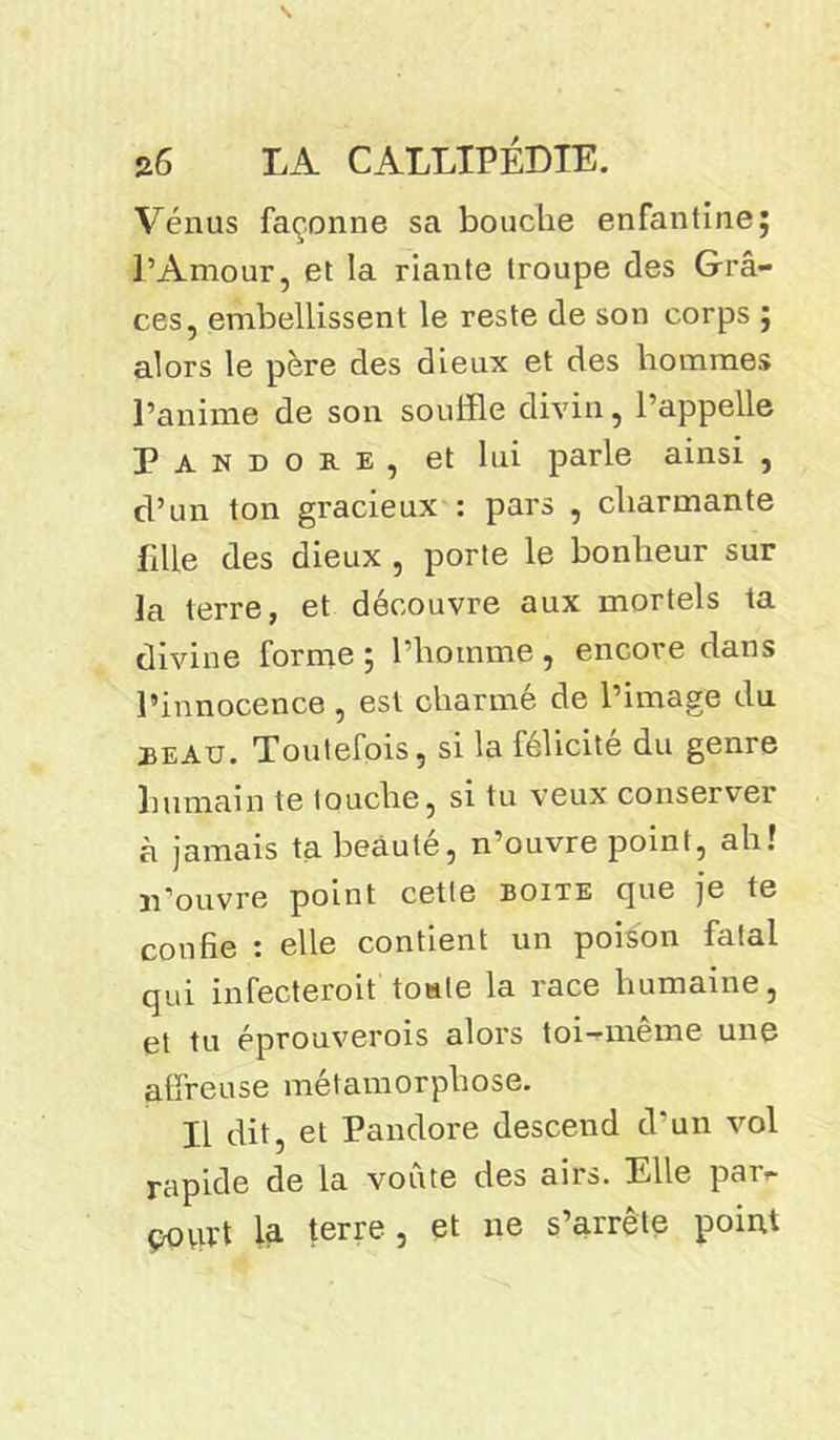 Vénus façonne sa bouche enfantine; l’Amour, et la riante troupe des Grâ- ces, embellissent le reste de son corps ; alors le père des dieux et des hommes l’anime de son souffle divin, l’appelle Pandore, et lui parle ainsi , d’un ton gracieux : pars , charmante fille des dieux , porte le bonheur sur la terre, et découvre aux mortels ta divine forme ; l’homme , encore dans l’innocence , est charmé de l’image du beau. Toutefois, si la félicité du genre humain te louche, si tu veux conserver à jamais ta beâute, n’ouvre point, ah! n’ouvre point cette boite que je te confie i elle contient un poison falal qui infecteroit toute la race humaine, et tu éprouverois alors toi-même une affreuse métamorphose. Il dit, et Pandore descend d’un vol rapide de la voûte des airs. Elle par- povu't la terre , et ne s’arrête point