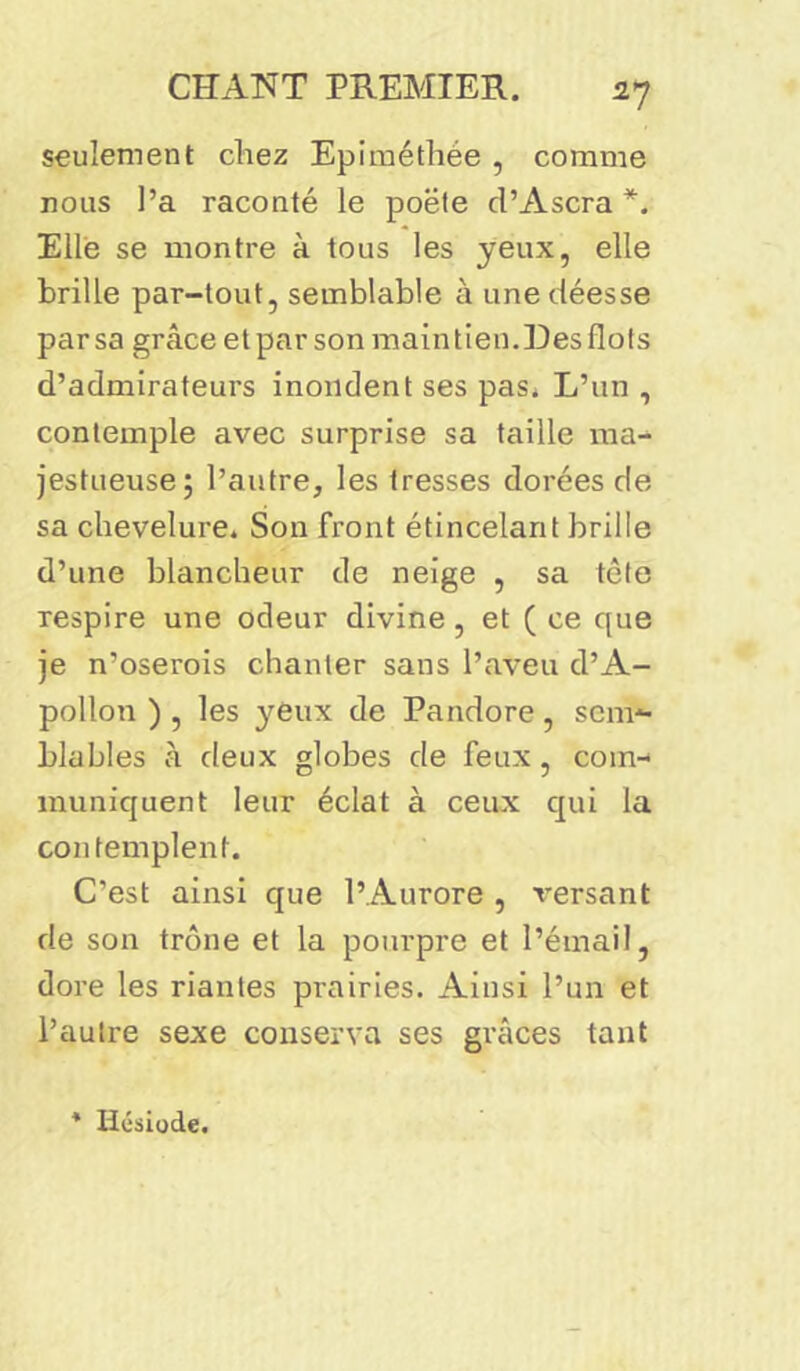 seulement chez Epiméthée , comme nous l’a raconté le poëte cl’Ascra *. Elle se montre à tous les yeux, elle brille par-tout, semblable à une déesse par sa grâce et par son maintien.Des flots d’admirateurs inondent ses pas. L’un , contemple avec surprise sa taille ma- jestueuse; l’autre, les tresses dorées de sa chevelure. Son front étincelant brille d’une blancheur de neige , sa tête respire une odeur divine, et ( ce que je n’oserois chanter sans l’aveu d’A- pollon ) , les yeux de Pandore, sem- blables à deux globes de feux, com- muniquent leur éclat à ceux qui la contemplent. C’est ainsi que l’Aurore , versant de son trône et la pourpre et l’émail, dore les riantes prairies. Ainsi l’un et l’autre sexe conserva ses grâces tant * Hésiode.