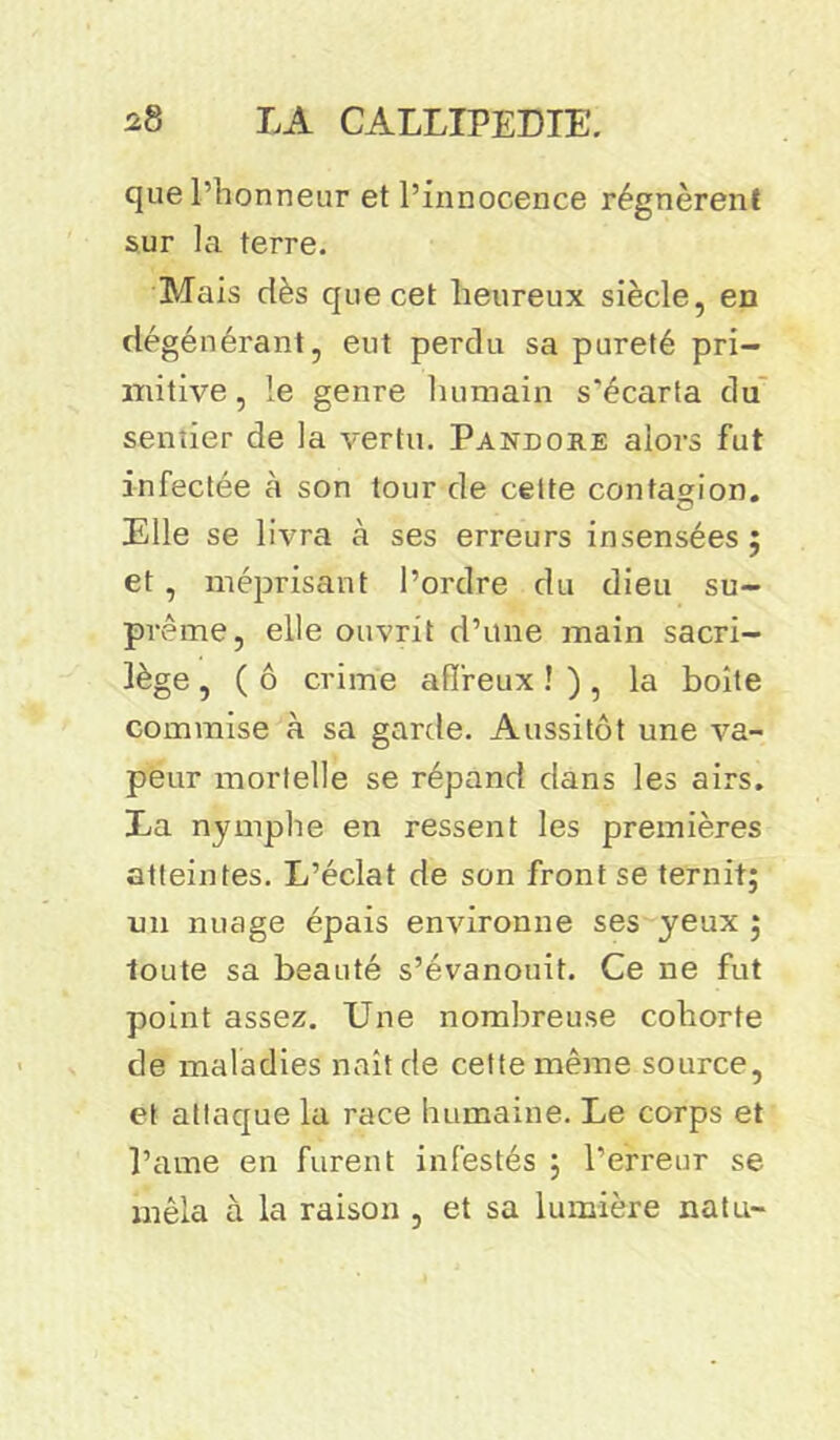 que l’honneur et l’innocence régnèrent sur la terre. Mais dès que cet heureux siècle, en dégénérant, eut perdu sa pureté pri- mitive, le genre humain s'écarta du sentier de la vertu. Pandore alors fut infectée à son tour de cette contagion. Elle se livra à ses erreurs insensées ; et , méprisant l’ordre du dieu su- prême, elle ouvrit d’une main sacri- lège , ( ô crime affreux ! ) , la boite commise à sa garde. Aussitôt une va- peur mortelle se répand dans les airs. La nymphe en ressent les premières atteintes. L’éclat de son front se ternit; un nuage épais environne ses yeux ; toute sa beauté s’évanouit. Ce ne fut point assez. Une nombreuse cohorte de maladies naît de cette même source, et attaque la race humaine. Le corps et l’ame en furent infestés ; l’erreur se mêla à la raison , et sa lumière natu-