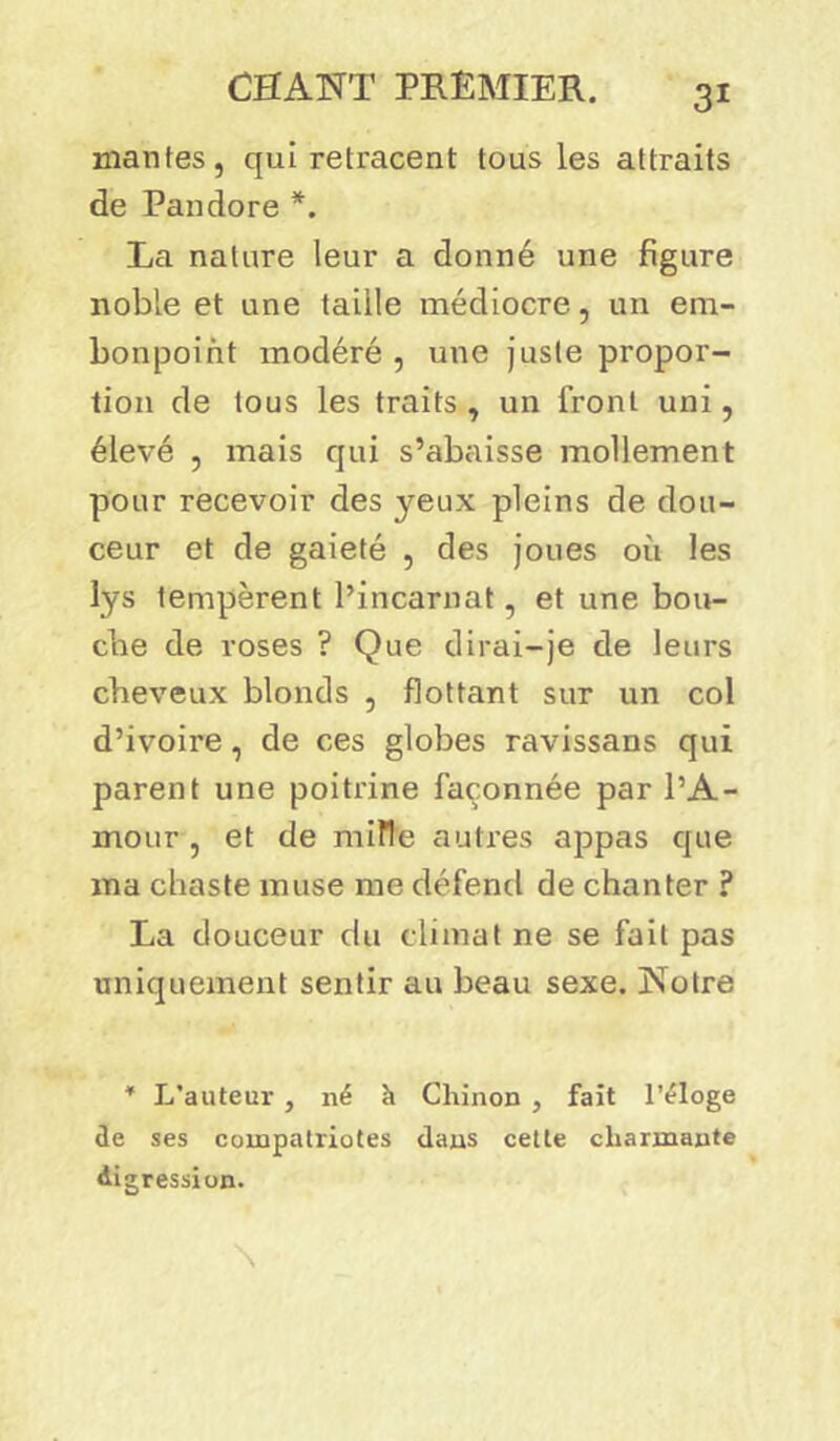 mantes, qui retracent tous les attraits de Pandore *. La nature leur a donné une figure noble et une taille médiocre, un em- bonpoint modéré , une juste propor- tion de tous les traits , un front uni, élevé , mais qui s’abaisse mollement pour recevoir des yeux pleins de dou- ceur et de gaieté , des joues où les lys tempèrent l’incarnat, et une bou- che de roses ? Que dirai-je de leurs cheveux blonds , flottant sur un col d’ivoire, de ces globes ravissans qui parent une poitrine façonnée par l’A- mour , et de mille autres appas que ma chaste muse me défend de chanter ? La douceur du climat ne se fait pas uniquement sentir au beau sexe. Notre * L’auteur , né h Chinon , fait l’éloge de ses compatriotes dans cette charmante digression.