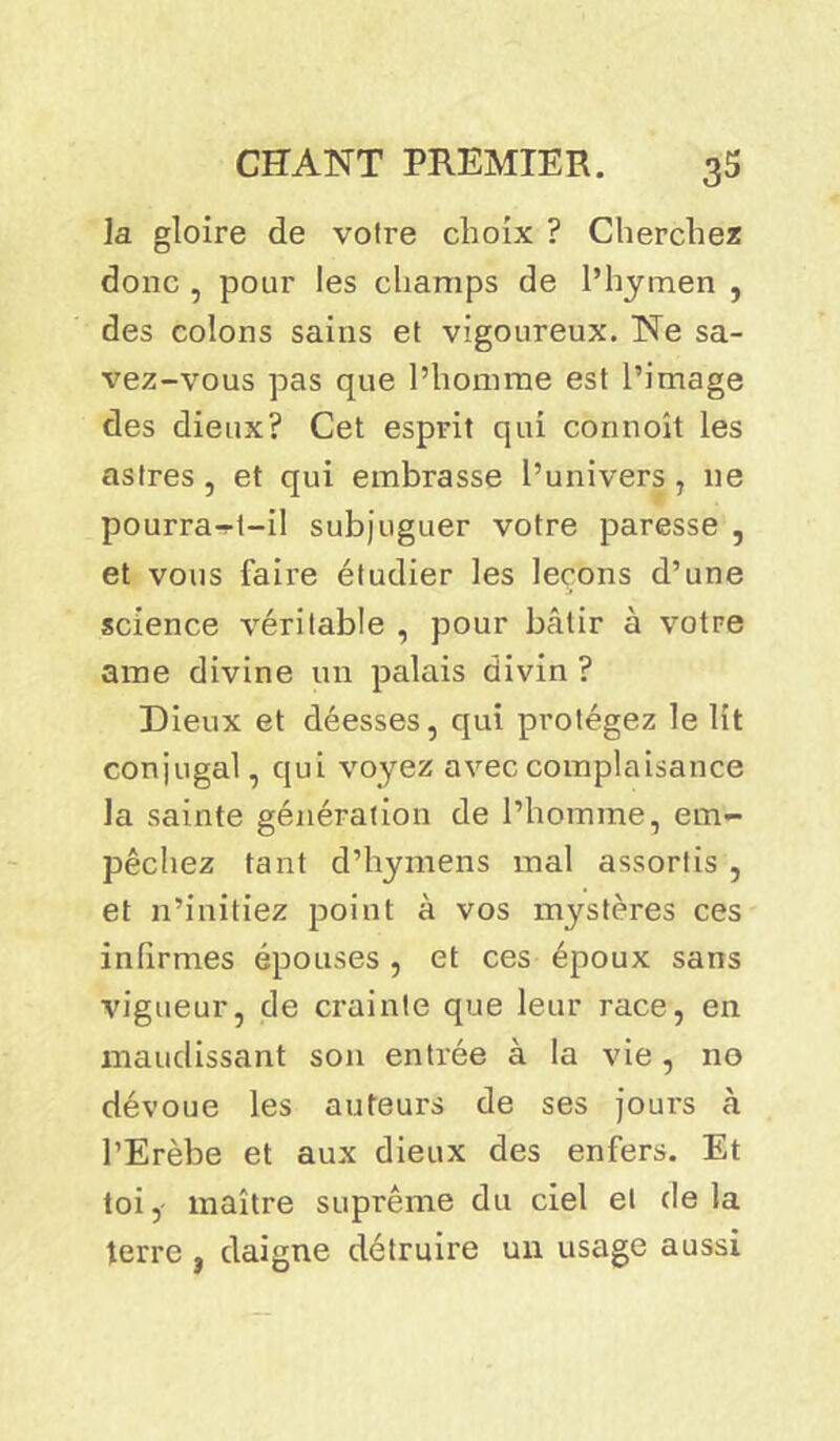 la gloire de voire choix ? Cherchez donc , pour les champs de l’hymen , des colons sains et vigoureux. Ne sa- vez-vous pas que l’homme est l’image des dieux? Cet esprit qui cônnoît les astres , et qui embrasse l’univers, ne pourra-t-il subjuguer votre paresse , et vous faire étudier les leçons d’une science véritable , pour bcâlir à votre ame divine un palais divin ? Dieux et déesses, qui protégez le lit conjugal, qui voyez avec complaisance la sainte génération de l’homme, em- pêchez tant d’hymens mal assortis , et n’initiez point à vos mystères ces infirmes épouses , et ces époux sans vigueur, de crainte que leur race, en maudissant son entrée à la vie , no dévoue les auteurs de ses jours à l’Erèbe et aux dieux des enfers. Et toi, maître suprême du ciel et delà terre , daigne détruire un usage aussi