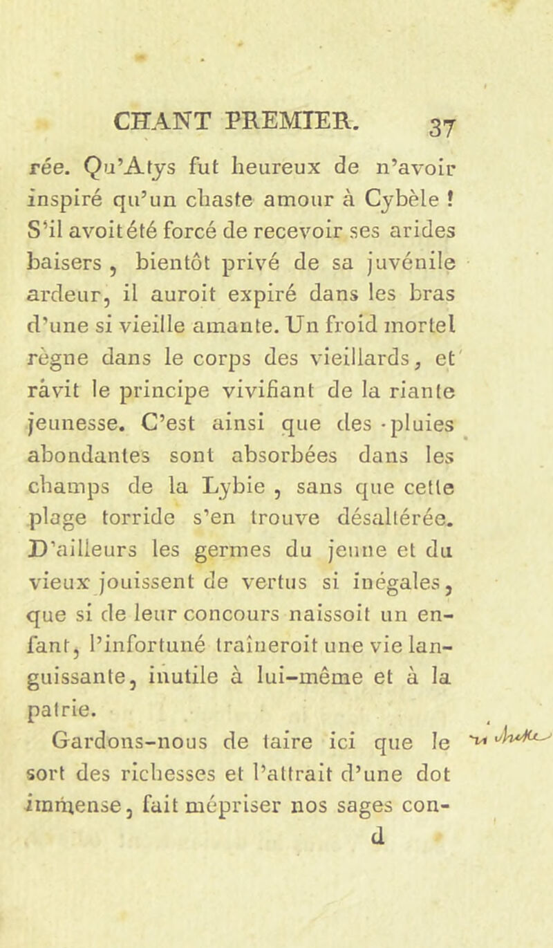 rée. Qu’Atys fut heureux de n’avoir inspiré qu’un chaste amour à Cybèle J S’il avoitété forcé de recevoir ses arides baisers , bientôt privé de sa juvénile ardeur, il auroit expiré dans les bras d'une si vieille amante. Un froid mortel règne dans le corps des vieillards, et râvit le principe vivifiant de la riante jeunesse. C’est ainsi que des - pluies abondantes sont absorbées dans les champs de la Lybie , sans que cette plage torride s’en trouve désaltérée. D’ailleurs les germes du jeune et du vieux jouissent de vertus si inégales, que si de leur concours naissoit un en- fant, l’infortuné traîneroit une vie lan- guissante, inutile à lui-même et à la patrie. Gardons-nous de taire ici que le sort des richesses et l’attrait d’une dot immense, fait mépriser nos sages con- d