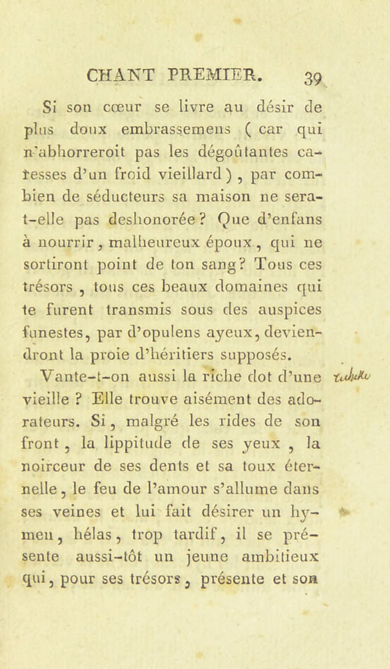 Si son cœur se livre au désir de plus doux embrassemens ( car qui n-’abhorreroit pas les dégoûtantes ca- resses d’un froid vieillard) , par com- bien de séducteurs sa maison ne sera- t-elle pas deshonorée? Que d’enfans à nourrir, malheureux époux, qui ne sortiront point de Ion sang? Tous ces trésors , tous ces beaux domaines qui te furent transmis sous des auspices funestes, par d’opulens ayeux, devien- dront la proie d’héritiers supposés. Vante-t-on aussi la riche dot d’une tduXv vieille ? Elle trouve aisément des ado- rateurs. Si, malgré les rides de son front 3 la lippitude de ses yeux , la noirceur de ses dents et sa toux éter- nelle, le feu de l’amour s’allume dans ses veines et lui fait désirer un hy- *■ men, hélas, trop tardif, il se pré- sente aussi-tôt un jeune ambitieux qui, pour ses trésors, présente et son