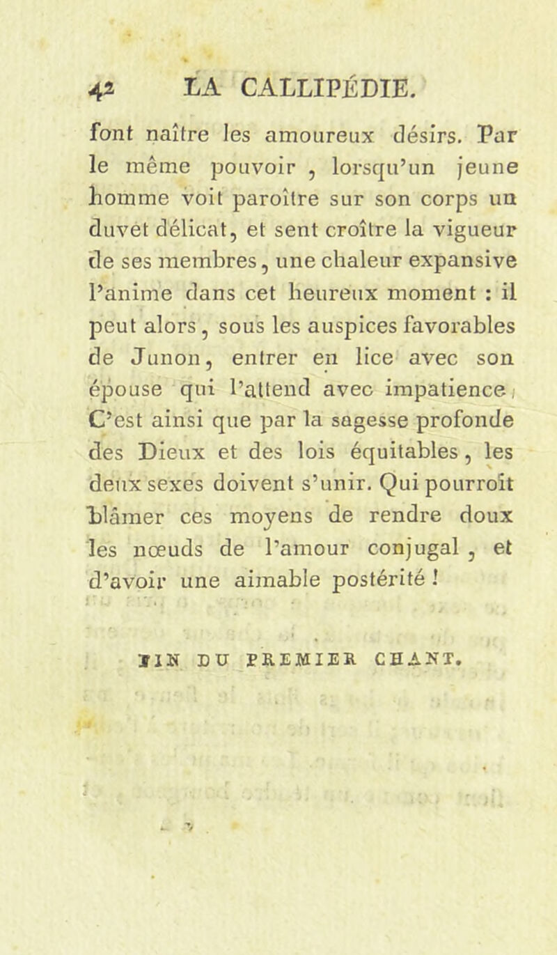 font naître les amoureux désirs. Par le même pouvoir , lorsqu’un jeune homme voit paroîlre sur son corps un duvet délicat, et sent croître la vigueur de ses membres, une chaleur expansive l’anime dans cet heureux moment : il peut alors, sous les auspices favorables de Junon, entrer en lice avec son épouse qui l’attend avec impatience, C’est ainsi que par la sagesse profonde des Dieux et des lois équitables, les deux sexes doivent s’unir. Qui pourroit blâmer ces moyens de rendre doux les nœuds de l’amour conjugal , et d’avoir une aimable postérité ! Ï1N DU PREMIER CHANT.