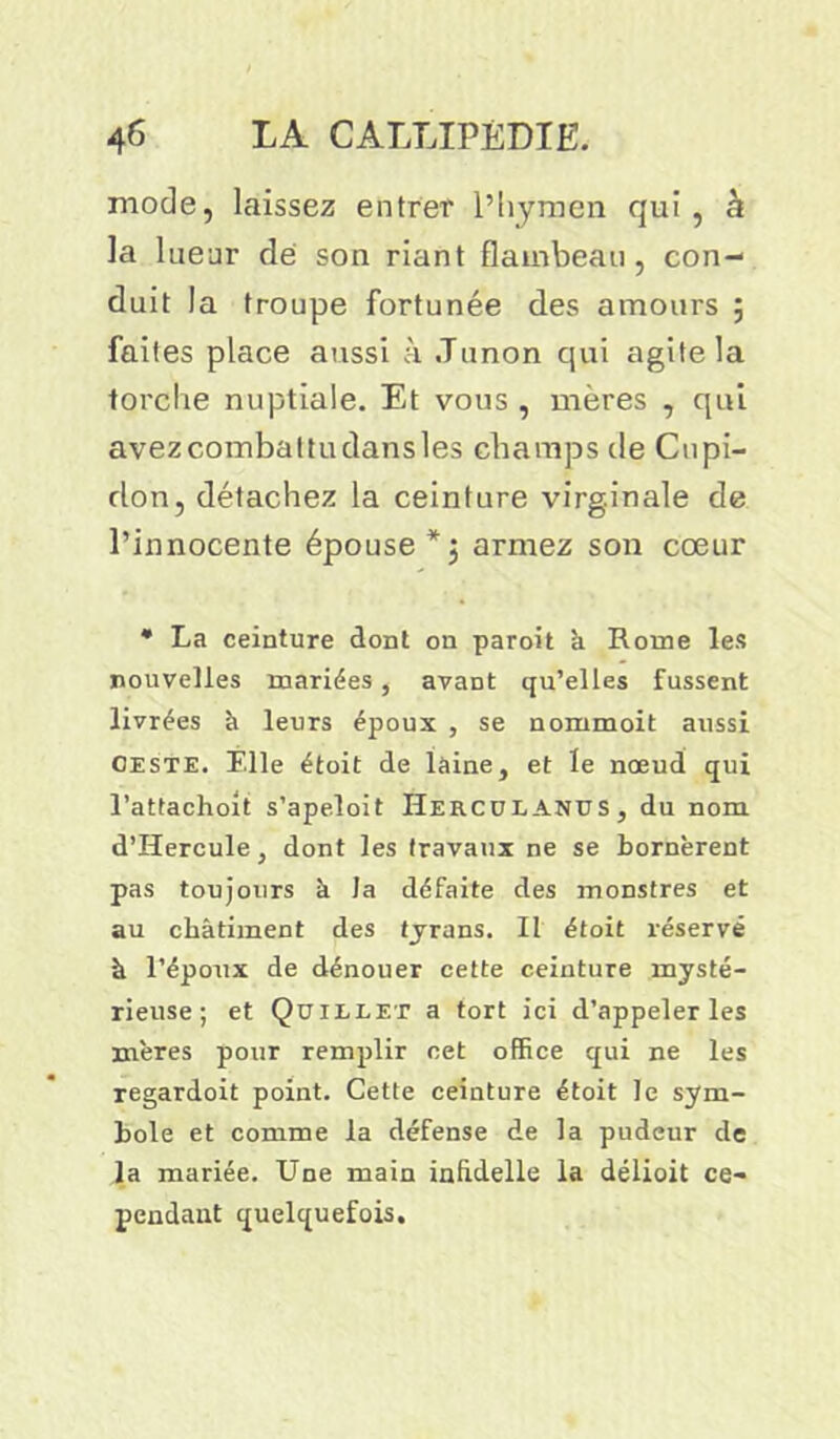 mode, laissez entrer l’hymen qui , à la lueur de son riant flambeau, con- duit la troupe fortunée des amours ; faites place aussi à Junon qui agite la torche nuptiale. Et vous , mères , qui avezcombattudansles champs de Cnpi- don, détachez la ceinture virginale de l’innocente épouse *$ armez son cœur * La ceinture dont on paroit k Rome les nouvelles mariées, avant qu’elles fussent livrées à leurs époux , se nommoit aussi ceste. Elle étoit de laine, et le nœud qui l’attachoit s’apeloit Herculanus, du nom d’Hercule, dont les travaux ne se bornèrent pas toujours à la défaite des monstres et au châtiment des tyrans. Il étoit réservé à l’époux de dénouer cette ceinture mysté- rieuse; et Quillet a tort ici d’appeler les mères pour remplir cet office qui ne les regardoit point. Cette ceinture étoit le sym- bole et comme la défense de la pudeur de la mariée. Une main infidelle la délioit ce- pendant quelquefois.
