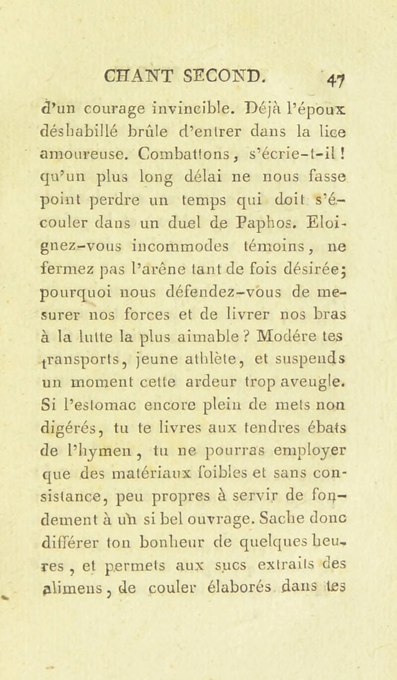 d’un courage invincible. Déjà l’époux déshabillé brûle d’entrer dans la lice amoureuse. Combattons, s’écrie—l—il ! qu’un plus long délai ne nous fasse point perdre un temps qui doit s’é- couler dans un duel de Paphos. Eloi- gnez-vous incommodes témoins, ne fermez pas l’arêne tant de fois désirée; pourquoi nous défendez-vous de me- surer nos forces et de livrer nos bras à la lutte la plus aimable? Modère tes transports, jeune athlète, et suspends un moment cette ardeur trop aveugle. Si l’estomac encore plein de mets non digérés, tu te livres aux tendres ébats de l’hymen , tu ne pourras employer que des matériaux foibies et sans con- sistance, peu propres à servir de forj.- dement à uh si bel ouvrage. Sache donc différer ton bonheur de quelques heu- res , et permets aux sucs extraits des alimens, de couler élaborés dans tes