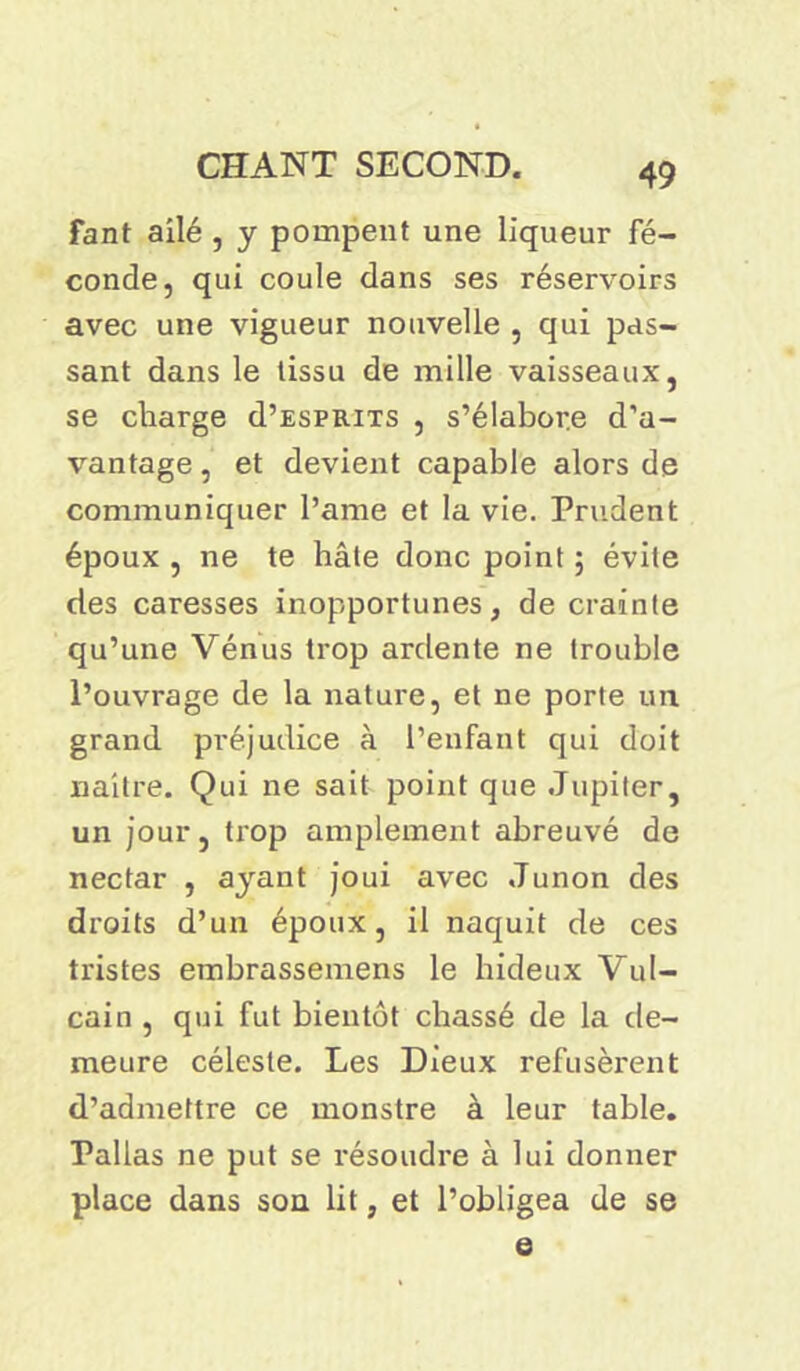 fant ailé , y pompent une liqueur fé- conde, qui coule dans ses réservoirs avec une vigueur nouvelle , qui pas- sant dans le tissu de mille vaisseaux, se charge d’ESPRixs , s’élabor.e d’a- vantage , et devient capable alors de communiquer l’ame et la vie. Prudent époux , ne te hâte donc point ; évite des caresses inopportunes, de crainte qu’une Vénus trop ardente ne trouble l’ouvrage de la nature, et ne porte un grand préjudice à l’enfant qui doit naître. Qui ne sait point que Jupiter, un jour, trop amplement abreuvé de nectar , ayant joui avec Junon des droits d’un époux, il naquit de ces tristes embrassemens le hideux Vul- cain , qui fut bientôt chassé de la de- meure céleste. Les Dieux refusèrent d’admettre ce monstre à leur table. Pallas ne put se résoudre à lui donner place dans son lit, et l’obligea de se e