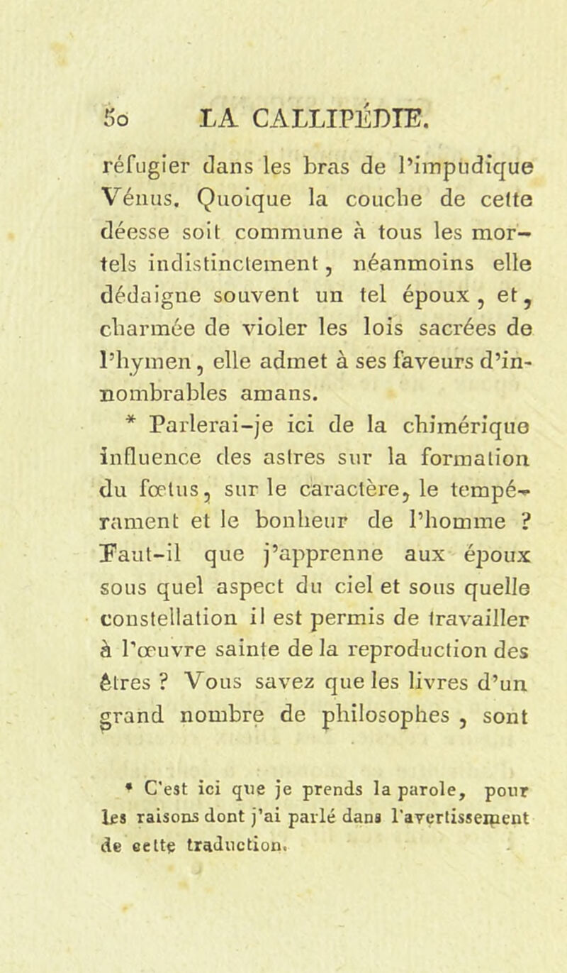 réfugier dans les bras de l’impudique Vénus. Quoique la couche de celte déesse soit commune à tous les mor- tels indistinctement, néanmoins elle dédaigne souvent un tel époux, et, charmée de violer les lois sacrées de l’hymen, elle admet à ses faveurs d’in- nombrables amans. * Parlerai-je ici de la chimérique influence des astres sur la formation du fœtus, sur le caractère, le tempé- rament et le bonheur de l’homme ? Paut-il que j’apprenne aux éjroux sous quel aspect du ciel et sous quelle constellation il est permis de travailler à l’œuvre sainte de la reproduction des êtres ? Vous savez que les livres d’un grand nombre de philosophes , sont * C'est ici que je prends la parole, pour les raisons dont j’ai parlé dans l'aYertisseinent de eeltç traduction.