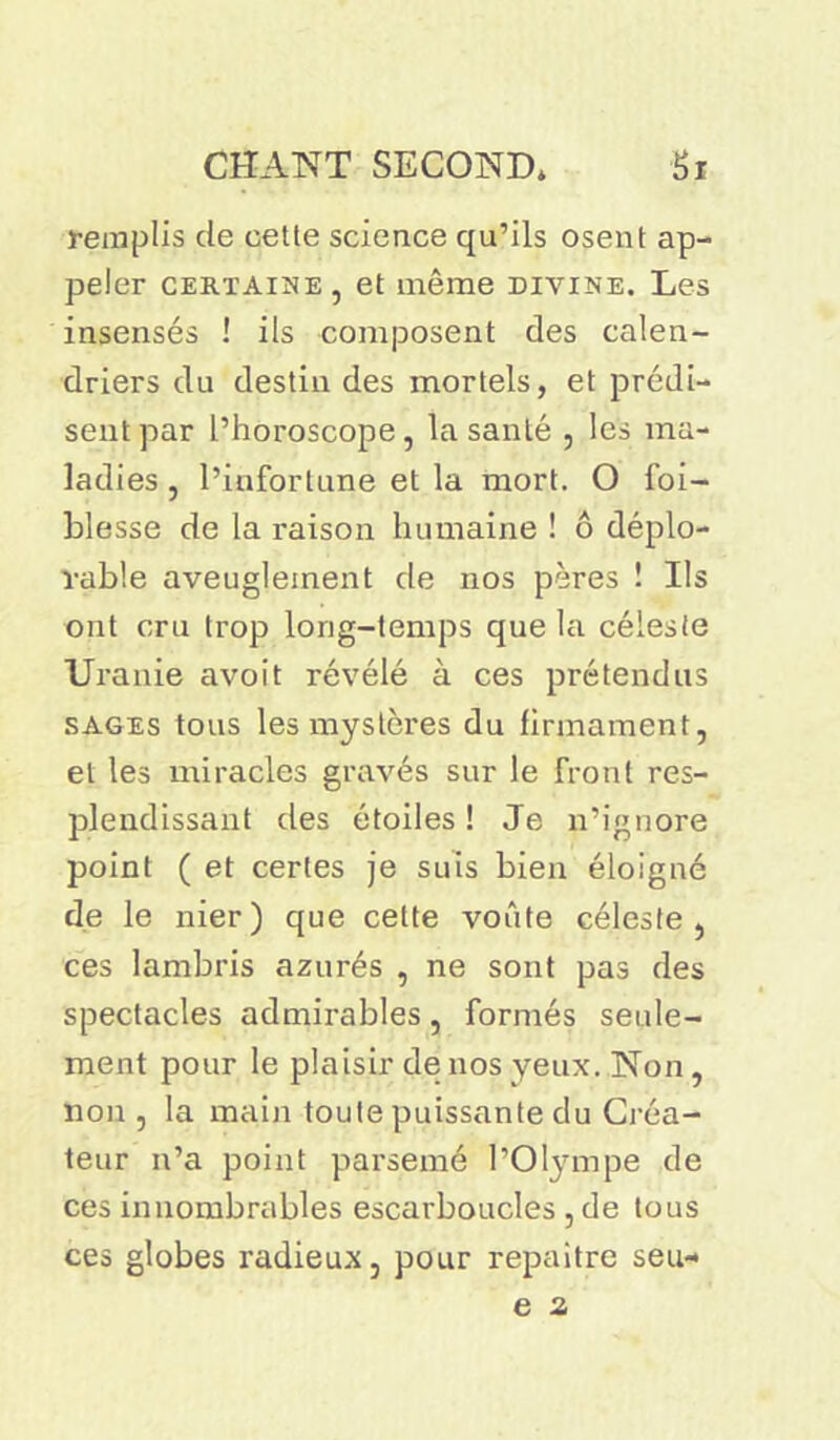remplis de cette science qu’ils osent ap- peler certaine, et même divine. Les insensés ! ils composent des calen- driers du destin des mortels, et prédi- sent par l’horoscope, la santé , les ma- ladies , l’infortune et la mort. O foi- blesse de la raison humaine ! ô déplo- rable aveuglement de nos pères ! Ils ont cru trop long-temps que la céleste Uranie avoit révélé à ces prétendus sages tous les mystères du firmament, et les miracles gravés sur le front res- plendissant des étoiles ! Je n’ignore point ( et certes je suis bien éloigné de le nier) que celte voûte céleste, ces lambris azurés , ne sont pas des spectacles admirables, formés seule- ment pour le plaisir de nos yeux. Non, non , la main toute puissante du Créa- teur n’a point parsemé l'Olympe de ces innombrables escarboucles , de tous ces globes radieux, pour repaître seu-