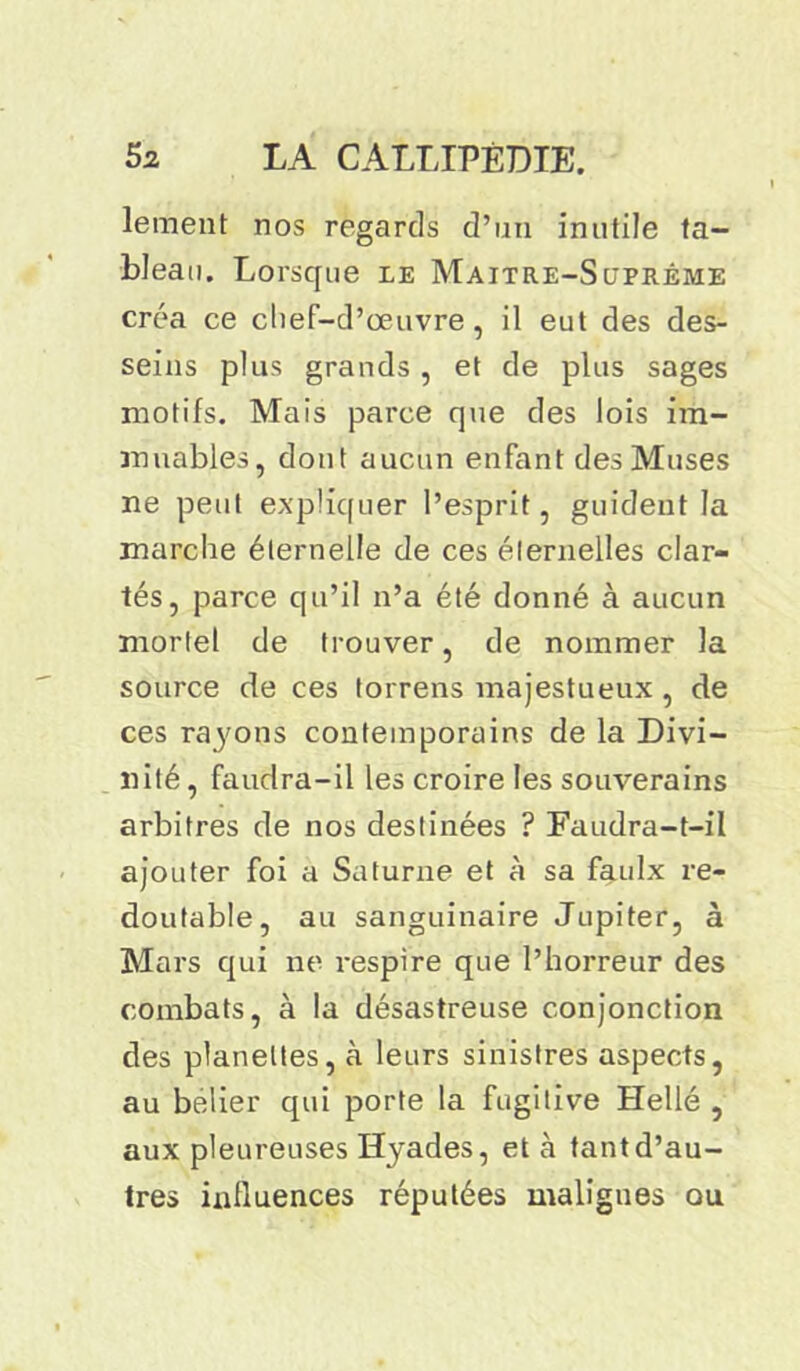 lement nos regards d’un inutile ta- bleau. Lorsque le Maître-Suprême créa ce chef-d’œuvre , il eut des des- seins plus grands , et de plus sages motifs. Mais parce que des lois im- muables, dont aucun enfant des Muses ne peut expliquer l’esprit, guideut la marche éternelle de ces éternelles clar- tés, parce qu’il n’a été donné à aucun mortel de trouver, de nommer la source de ces torrens majestueux , de ces raj'ons contemporains de la Divi- nité, faudra-il les croire les souverains arbitres de nos destinées ? Faudra-t-il ajouter foi a Saturne et à sa faulx re- doutable, au sanguinaire Jupiter, à Mars qui ne respire que l’horreur des combats, à la désastreuse conjonction des planeltes, à leurs sinistres aspects, au belier qui porte la fugitive Hellé , aux pleureuses Hyades, et à tant d’au- tres influences réputées malignes ou