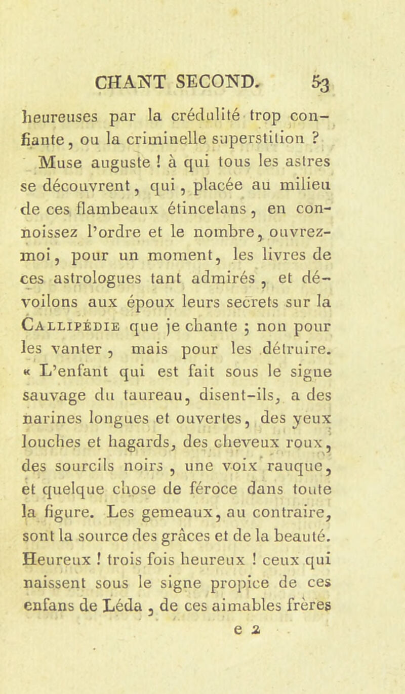 heureuses par la crédulité trop con- fiante, ou la criminelle superstition ? Muse auguste ! à qui tous les astres se découvrent, qui, placée au milieu de ces flambeaux étincelans, en con- noissez l’ordre et le nombre, ouvrez- moi, pour un moment, les livres de ces astrologues tant admirés , et dé- voilons aux époux leurs secrets sur la Callipédie que je chante ; non pour les vanter , mais pour les détruire. « L’enfant qui est fait sous le signe sauvage du taureau, disent-ils, a des narines longues et ouvertes, des yeux louches et hagards, des cheveux roux, des sourcils noirs , une voix rauque, et quelque chose de féroce dans toute la figure. Les gemeaux, au contraire, sont la source des grâces et de la beauté. Heureux ! trois fois heureux ! ceux qui naissent sous le signe propice de ces enfans de Léda , de ces aimables frères